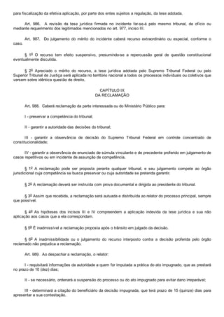 para fiscalização da efetiva aplicação, por parte dos entes sujeitos a regulação, da tese adotada.
Art.  986.    A  revisão  da  tese  jurídica  firmada  no  incidente  far­se­á  pelo  mesmo  tribunal,  de  ofício  ou
mediante requerimento dos legitimados mencionados no art. 977, inciso III.
Art.  987.    Do  julgamento  do  mérito  do  incidente  caberá  recurso  extraordinário  ou  especial,  conforme  o
caso.
§  1o  O  recurso  tem  efeito  suspensivo,  presumindo­se  a  repercussão  geral  de  questão  constitucional
eventualmente discutida.
§  2o  Apreciado  o  mérito  do  recurso,  a  tese  jurídica  adotada  pelo  Supremo  Tribunal  Federal  ou  pelo
Superior Tribunal de Justiça será aplicada no território nacional a todos os processos individuais ou coletivos que
versem sobre idêntica questão de direito.
CAPÍTULO IX
DA RECLAMAÇÃO
Art. 988.  Caberá reclamação da parte interessada ou do Ministério Público para:
I ­ preservar a competência do tribunal;
II ­ garantir a autoridade das decisões do tribunal;
III  ­  garantir  a  observância  de  decisão  do  Supremo  Tribunal  Federal  em  controle  concentrado  de
constitucionalidade;
IV ­ garantir a observância de enunciado de súmula vinculante e de precedente proferido em julgamento de
casos repetitivos ou em incidente de assunção de competência.
§  1o  A  reclamação  pode  ser  proposta  perante  qualquer  tribunal,  e  seu  julgamento  compete  ao  órgão
jurisdicional cuja competência se busca preservar ou cuja autoridade se pretenda garantir.
§ 2o A reclamação deverá ser instruída com prova documental e dirigida ao presidente do tribunal.
§ 3o Assim que recebida, a reclamação será autuada e distribuída ao relator do processo principal, sempre
que possível.
§  4o  As  hipóteses  dos  incisos  III  e  IV  compreendem  a  aplicação  indevida  da  tese  jurídica  e  sua  não
aplicação aos casos que a ela correspondam.
§ 5o É inadmissível a reclamação proposta após o trânsito em julgado da decisão.
§  6o  A  inadmissibilidade  ou  o  julgamento  do  recurso  interposto  contra  a  decisão  proferida  pelo  órgão
reclamado não prejudica a reclamação.
Art. 989.  Ao despachar a reclamação, o relator:
I ­ requisitará informações da autoridade a quem for imputada a prática do ato impugnado, que as prestará
no prazo de 10 (dez) dias;
II ­ se necessário, ordenará a suspensão do processo ou do ato impugnado para evitar dano irreparável;
III ­ determinará a citação do beneficiário da decisão impugnada, que terá prazo de 15 (quinze) dias para
apresentar a sua contestação.
 
