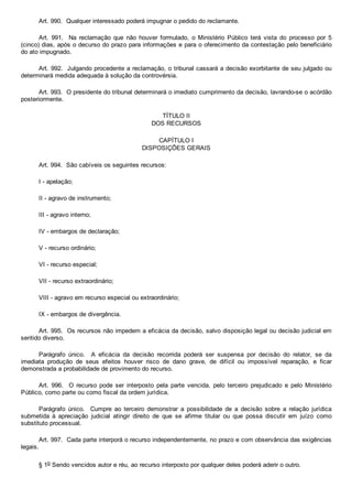 Art. 990.  Qualquer interessado poderá impugnar o pedido do reclamante.
Art.  991.    Na  reclamação  que  não  houver  formulado,  o  Ministério  Público  terá  vista  do  processo  por  5
(cinco) dias, após o decurso do prazo para informações e para o oferecimento da contestação pelo beneficiário
do ato impugnado.
Art. 992.  Julgando procedente a reclamação, o tribunal cassará a decisão exorbitante de seu julgado ou
determinará medida adequada à solução da controvérsia.
Art. 993.  O presidente do tribunal determinará o imediato cumprimento da decisão, lavrando­se o acórdão
posteriormente.
TÍTULO II
DOS RECURSOS
CAPÍTULO I
DISPOSIÇÕES GERAIS
Art. 994.  São cabíveis os seguintes recursos:
I ­ apelação;
II ­ agravo de instrumento;
III ­ agravo interno;
IV ­ embargos de declaração;
V ­ recurso ordinário;
VI ­ recurso especial;
VII ­ recurso extraordinário;
VIII ­ agravo em recurso especial ou extraordinário;
IX ­ embargos de divergência.
Art. 995.  Os recursos não impedem a eficácia da decisão, salvo disposição legal ou decisão judicial em
sentido diverso.
Parágrafo  único.    A  eficácia  da  decisão  recorrida  poderá  ser  suspensa  por  decisão  do  relator,  se  da
imediata  produção  de  seus  efeitos  houver  risco  de  dano  grave,  de  difícil  ou  impossível  reparação,  e  ficar
demonstrada a probabilidade de provimento do recurso.
Art.  996.    O  recurso  pode  ser  interposto  pela  parte  vencida,  pelo  terceiro  prejudicado  e  pelo  Ministério
Público, como parte ou como fiscal da ordem jurídica.
Parágrafo  único.    Cumpre  ao  terceiro  demonstrar  a  possibilidade  de  a  decisão  sobre  a  relação  jurídica
submetida  à  apreciação  judicial  atingir  direito  de  que  se  afirme  titular  ou  que  possa  discutir  em  juízo  como
substituto processual.
Art. 997.  Cada parte interporá o recurso independentemente, no prazo e com observância das exigências
legais.
§ 1o Sendo vencidos autor e réu, ao recurso interposto por qualquer deles poderá aderir o outro.
 