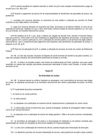 § 2o A quantia recolhida em depósito bancário à ordem do juízo será corrigida monetariamente e paga de
acordo com o art. 465, § 4o.
§ 3o Quando o pagamento da perícia for de responsabilidade de beneficiário de gratuidade da justiça, ela
poderá ser:
I  ­  custeada  com  recursos  alocados  no  orçamento  do  ente  público  e  realizada  por  servidor  do  Poder
Judiciário ou por órgão público conveniado;
II ­ paga com recursos alocados no orçamento da União, do Estado ou do Distrito Federal, no caso de ser
realizada por particular, hipótese em que o valor será fixado conforme tabela do tribunal respectivo ou, em caso
de sua omissão, do Conselho Nacional de Justiça.
§ 4o Na hipótese do § 3o, o juiz, após o trânsito em julgado da decisão final, oficiará a Fazenda Pública
para que promova, contra quem tiver sido condenado ao pagamento das despesas processuais, a execução dos
valores gastos com a perícia particular ou com a utilização de servidor público ou da estrutura de órgão público,
observando­se, caso o responsável pelo pagamento das despesas seja beneficiário de gratuidade da justiça, o
disposto no art. 98, § 2o.
§ 5o Para fins de aplicação do § 3o, é vedada a utilização de recursos do fundo de custeio da Defensoria
Pública.
Art. 96.  O valor das sanções impostas ao litigante de má­fé reverterá em benefício da parte contrária, e o
valor das sanções impostas aos serventuários pertencerá ao Estado ou à União.
Art. 97.  A União e os Estados podem criar fundos de modernização do Poder Judiciário, aos quais serão
revertidos os valores das sanções pecuniárias processuais destinadas à União e aos Estados, e outras verbas
previstas em lei.
Seção IV
Da Gratuidade da Justiça
Art. 98.  A pessoa natural ou jurídica, brasileira ou estrangeira, com insuficiência de recursos para pagar
as custas, as despesas processuais e os honorários advocatícios tem direito à gratuidade da justiça, na forma
da lei.
§ 1o A gratuidade da justiça compreende:
I ­ as taxas ou as custas judiciais;
II ­ os selos postais;
III ­ as despesas com publicação na imprensa oficial, dispensando­se a publicação em outros meios;
IV ­ a indenização devida à testemunha que, quando empregada, receberá do empregador salário integral,
como se em serviço estivesse;
V ­ as despesas com a realização de exame de código genético ­ DNA e de outros exames considerados
essenciais;
VI ­ os honorários do advogado e do perito e a remuneração do intérprete ou do tradutor nomeado para
apresentação de versão em português de documento redigido em língua estrangeira;
VII ­ o custo com a elaboração de memória de cálculo, quando exigida para instauração da execução;
VIII ­ os depósitos previstos em lei para interposição de recurso, para propositura de ação e para a prática
 