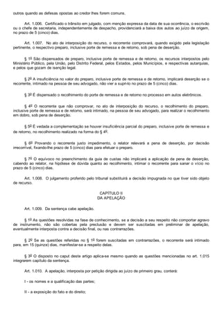 outros quando as defesas opostas ao credor lhes forem comuns.
Art. 1.006.  Certificado o trânsito em julgado, com menção expressa da data de sua ocorrência, o escrivão
ou o chefe de secretaria, independentemente de despacho, providenciará a baixa dos autos ao juízo de origem,
no prazo de 5 (cinco) dias.
Art. 1.007.  No ato de interposição do recurso, o recorrente comprovará, quando exigido pela legislação
pertinente, o respectivo preparo, inclusive porte de remessa e de retorno, sob pena de deserção.
§ 1o São dispensados de preparo, inclusive porte de remessa e de retorno, os recursos interpostos pelo
Ministério Público, pela União, pelo Distrito Federal, pelos Estados, pelos Municípios, e respectivas autarquias,
e pelos que gozam de isenção legal.
§ 2o A insuficiência no valor do preparo, inclusive porte de remessa e de retorno, implicará deserção se o
recorrente, intimado na pessoa de seu advogado, não vier a supri­lo no prazo de 5 (cinco) dias.
§ 3o É dispensado o recolhimento do porte de remessa e de retorno no processo em autos eletrônicos.
§  4o  O  recorrente  que  não  comprovar,  no  ato  de  interposição  do  recurso,  o  recolhimento  do  preparo,
inclusive porte de remessa e de retorno, será intimado, na pessoa de seu advogado, para realizar o recolhimento
em dobro, sob pena de deserção.
§ 5o É vedada a complementação se houver insuficiência parcial do preparo, inclusive porte de remessa e
de retorno, no recolhimento realizado na forma do § 4o.
§  6o  Provando  o  recorrente  justo  impedimento,  o  relator  relevará  a  pena  de  deserção,  por  decisão
irrecorrível, fixando­lhe prazo de 5 (cinco) dias para efetuar o preparo.
§ 7o  O  equívoco  no  preenchimento  da  guia  de  custas  não  implicará  a  aplicação  da  pena  de  deserção,
cabendo  ao  relator,  na  hipótese  de  dúvida  quanto  ao  recolhimento,  intimar  o  recorrente  para  sanar  o  vício  no
prazo de 5 (cinco) dias.
Art. 1.008.  O julgamento proferido pelo tribunal substituirá a decisão impugnada no que tiver sido objeto
de recurso.
CAPÍTULO II
DA APELAÇÃO
Art. 1.009.  Da sentença cabe apelação.
§ 1o As questões resolvidas na fase de conhecimento, se a decisão a seu respeito não comportar agravo
de  instrumento,  não  são  cobertas  pela  preclusão  e  devem  ser  suscitadas  em  preliminar  de  apelação,
eventualmente interposta contra a decisão final, ou nas contrarrazões.
§  2o  Se  as  questões  referidas  no  §  1o  forem  suscitadas  em  contrarrazões,  o  recorrente  será  intimado
para, em 15 (quinze) dias, manifestar­se a respeito delas.
§ 3o O disposto no caput deste artigo aplica­se mesmo quando as questões mencionadas no art. 1.015
integrarem capítulo da sentença.
Art. 1.010.  A apelação, interposta por petição dirigida ao juízo de primeiro grau, conterá:
I ­ os nomes e a qualificação das partes;
II ­ a exposição do fato e do direito;
 