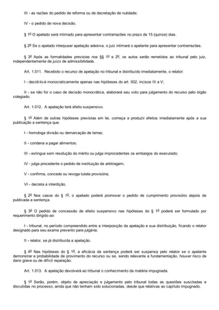 III ­ as razões do pedido de reforma ou de decretação de nulidade;
IV ­ o pedido de nova decisão.
§ 1o O apelado será intimado para apresentar contrarrazões no prazo de 15 (quinze) dias.
§ 2o Se o apelado interpuser apelação adesiva, o juiz intimará o apelante para apresentar contrarrazões.
§  3o  Após  as  formalidades  previstas  nos  §§  1o  e  2o,  os  autos  serão  remetidos  ao  tribunal  pelo  juiz,
independentemente de juízo de admissibilidade.
Art. 1.011.  Recebido o recurso de apelação no tribunal e distribuído imediatamente, o relator:
I ­ decidi­lo­á monocraticamente apenas nas hipóteses do art. 932, incisos III a V;
II ­ se não for o caso de decisão monocrática, elaborará seu voto para julgamento do recurso pelo órgão
colegiado.
Art. 1.012.  A apelação terá efeito suspensivo.
§  1o  Além  de  outras  hipóteses  previstas  em  lei,  começa  a  produzir  efeitos  imediatamente  após  a  sua
publicação a sentença que:
I ­ homologa divisão ou demarcação de terras;
II ­ condena a pagar alimentos;
III ­ extingue sem resolução do mérito ou julga improcedentes os embargos do executado;
IV ­ julga procedente o pedido de instituição de arbitragem;
V ­ confirma, concede ou revoga tutela provisória;
VI ­ decreta a interdição.
§  2o  Nos  casos  do  §  1o,  o  apelado  poderá  promover  o  pedido  de  cumprimento  provisório  depois  de
publicada a sentença.
§  3o  O  pedido  de  concessão  de  efeito  suspensivo  nas  hipóteses  do  §  1o  poderá  ser  formulado  por
requerimento dirigido ao:
I ­ tribunal, no período compreendido entre a interposição da apelação e sua distribuição, ficando o relator
designado para seu exame prevento para julgá­la;
II ­ relator, se já distribuída a apelação.
§  4o  Nas  hipóteses  do  §  1o,  a  eficácia  da  sentença  poderá  ser  suspensa  pelo  relator  se  o  apelante
demonstrar a probabilidade de provimento do recurso ou se, sendo relevante a fundamentação, houver risco de
dano grave ou de difícil reparação.
Art. 1.013.  A apelação devolverá ao tribunal o conhecimento da matéria impugnada.
§  1o  Serão,  porém,  objeto  de  apreciação  e  julgamento  pelo  tribunal  todas  as  questões  suscitadas  e
discutidas no processo, ainda que não tenham sido solucionadas, desde que relativas ao capítulo impugnado.
 