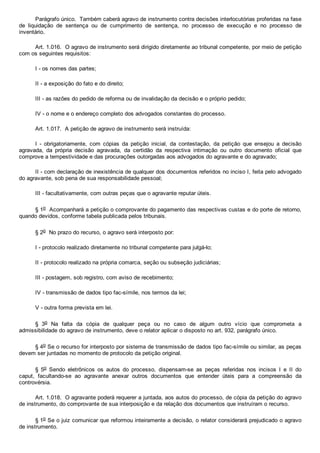 Parágrafo único.  Também caberá agravo de instrumento contra decisões interlocutórias proferidas na fase
de  liquidação  de  sentença  ou  de  cumprimento  de  sentença,  no  processo  de  execução  e  no  processo  de
inventário.
Art. 1.016.  O agravo de instrumento será dirigido diretamente ao tribunal competente, por meio de petição
com os seguintes requisitos:
I ­ os nomes das partes;
II ­ a exposição do fato e do direito;
III ­ as razões do pedido de reforma ou de invalidação da decisão e o próprio pedido;
IV ­ o nome e o endereço completo dos advogados constantes do processo.
Art. 1.017.  A petição de agravo de instrumento será instruída:
I  ­  obrigatoriamente,  com  cópias  da  petição  inicial,  da  contestação,  da  petição  que  ensejou  a  decisão
agravada,  da  própria  decisão  agravada,  da  certidão  da  respectiva  intimação  ou  outro  documento  oficial  que
comprove a tempestividade e das procurações outorgadas aos advogados do agravante e do agravado;
II ­ com declaração de inexistência de qualquer dos documentos referidos no inciso I, feita pelo advogado
do agravante, sob pena de sua responsabilidade pessoal;
III ­ facultativamente, com outras peças que o agravante reputar úteis.
§ 1o  Acompanhará a petição o comprovante do pagamento das respectivas custas e do porte de retorno,
quando devidos, conforme tabela publicada pelos tribunais.
§ 2o  No prazo do recurso, o agravo será interposto por:
I ­ protocolo realizado diretamente no tribunal competente para julgá­lo;
II ­ protocolo realizado na própria comarca, seção ou subseção judiciárias;
III ­ postagem, sob registro, com aviso de recebimento;
IV ­ transmissão de dados tipo fac­símile, nos termos da lei;
V ­ outra forma prevista em lei.
§  3o  Na  falta  da  cópia  de  qualquer  peça  ou  no  caso  de  algum  outro  vício  que  comprometa  a
admissibilidade do agravo de instrumento, deve o relator aplicar o disposto no art. 932, parágrafo único.
§ 4o Se o recurso for interposto por sistema de transmissão de dados tipo fac­símile ou similar, as peças
devem ser juntadas no momento de protocolo da petição original.
§  5o  Sendo  eletrônicos  os  autos  do  processo,  dispensam­se  as  peças  referidas  nos  incisos  I  e  II  do
caput,  facultando­se  ao  agravante  anexar  outros  documentos  que  entender  úteis  para  a  compreensão  da
controvérsia.
Art. 1.018.  O agravante poderá requerer a juntada, aos autos do processo, de cópia da petição do agravo
de instrumento, do comprovante de sua interposição e da relação dos documentos que instruíram o recurso.
§ 1o Se o juiz comunicar que reformou inteiramente a decisão, o relator considerará prejudicado o agravo
de instrumento.
 