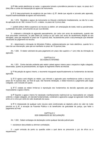 § 2o Não sendo eletrônicos os autos, o agravante tomará a providência prevista no caput, no prazo de 3
(três) dias a contar da interposição do agravo de instrumento.
§ 3o O descumprimento da exigência de que trata o § 2o,  desde  que  arguido  e  provado  pelo  agravado,
importa inadmissibilidade do agravo de instrumento.
Art. 1.019.  Recebido o agravo de instrumento no tribunal e distribuído imediatamente, se não for o caso
de aplicação do art. 932, incisos III e IV, o relator, no prazo de 5 (cinco) dias:
I ­ poderá atribuir efeito suspensivo ao recurso ou deferir, em antecipação de tutela, total ou parcialmente,
a pretensão recursal, comunicando ao juiz sua decisão;
II  ­  ordenará  a  intimação  do  agravado  pessoalmente,  por  carta  com  aviso  de  recebimento,  quando  não
tiver procurador constituído,  ou  pelo  Diário  da  Justiça  ou  por  carta  com  aviso  de  recebimento  dirigida  ao  seu
advogado, para que responda no prazo de 15 (quinze) dias, facultando­lhe juntar a documentação que entender
necessária ao julgamento do recurso;
III  ­  determinará  a  intimação  do  Ministério  Público,  preferencialmente  por  meio  eletrônico,  quando  for  o
caso de sua intervenção, para que se manifeste no prazo de 15 (quinze) dias.
Art. 1.020.  O relator solicitará dia para julgamento em prazo não superior a 1 (um) mês da intimação do
agravado.
CAPÍTULO IV
DO AGRAVO INTERNO
Art. 1.021.  Contra decisão proferida pelo relator caberá agravo interno para o respectivo órgão colegiado,
observadas, quanto ao processamento, as regras do regimento interno do tribunal.
§ 1o Na petição de agravo interno, o recorrente impugnará especificadamente os fundamentos da decisão
agravada.
§  2o  O  agravo  será  dirigido  ao  relator,  que  intimará  o  agravado  para  manifestar­se  sobre  o  recurso  no
prazo de 15 (quinze) dias, ao final do qual, não havendo retratação, o relator levá­lo­á a julgamento pelo órgão
colegiado, com inclusão em pauta.
§  3o  É  vedado  ao  relator  limitar­se  à  reprodução  dos  fundamentos  da  decisão  agravada  para  julgar
improcedente o agravo interno.
§ 4o  Quando  o  agravo  interno  for  declarado  manifestamente  inadmissível  ou  improcedente  em  votação
unânime, o órgão colegiado, em decisão fundamentada, condenará o agravante a pagar ao agravado multa fixada
entre um e cinco por cento do valor atualizado da causa.
§  5o  A  interposição  de  qualquer  outro  recurso  está  condicionada  ao  depósito  prévio  do  valor  da  multa
prevista  no  §  4o,  à  exceção  da  Fazenda  Pública  e  do  beneficiário  de  gratuidade  da  justiça,  que  farão  o
pagamento ao final.
CAPÍTULO V
DOS EMBARGOS DE DECLARAÇÃO
Art. 1.022.  Cabem embargos de declaração contra qualquer decisão judicial para:
I ­ esclarecer obscuridade ou eliminar contradição;
II  ­  suprir  omissão  de  ponto  ou  questão  sobre  o  qual  devia  se  pronunciar  o  juiz  de  ofício  ou  a
requerimento;
 
