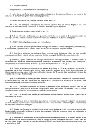III ­ corrigir erro material.
Parágrafo único.  Considera­se omissa a decisão que:
I  ­  deixe  de  se  manifestar  sobre  tese  firmada  em  julgamento  de  casos  repetitivos  ou  em  incidente  de
assunção de competência aplicável ao caso sob julgamento;
II ­ incorra em qualquer das condutas descritas no art. 489, § 1o.
Art.  1.023.    Os  embargos  serão  opostos,  no  prazo  de  5  (cinco)  dias,  em  petição  dirigida  ao  juiz,  com
indicação do erro, obscuridade, contradição ou omissão, e não se sujeitam a preparo.
§ 1o Aplica­se aos embargos de declaração o art. 229.
§  2o  O  juiz  intimará  o  embargado  para,  querendo,  manifestar­se,  no  prazo  de  5  (cinco)  dias,  sobre  os
embargos opostos, caso seu eventual acolhimento implique a modificação da decisão embargada.
Art. 1.024.  O juiz julgará os embargos em 5 (cinco) dias.
§ 1o Nos tribunais, o relator apresentará os embargos em mesa na sessão subsequente, proferindo voto,
e, não havendo julgamento nessa sessão, será o recurso incluído em pauta automaticamente.
§  2o  Quando  os  embargos  de  declaração  forem  opostos  contra  decisão  de  relator  ou  outra  decisão
unipessoal proferida em tribunal, o órgão prolator da decisão embargada decidi­los­á monocraticamente.
§ 3o O órgão julgador conhecerá dos embargos de declaração como agravo interno se entender ser este o
recurso cabível, desde que determine previamente a intimação do recorrente para, no prazo de 5 (cinco) dias,
complementar as razões recursais, de modo a ajustá­las às exigências do art. 1.021, § 1o.
§  4o  Caso  o  acolhimento  dos  embargos  de  declaração  implique  modificação  da  decisão  embargada,  o
embargado que  já  tiver  interposto  outro  recurso  contra  a  decisão  originária  tem  o  direito  de  complementar  ou
alterar suas razões, nos exatos limites da modificação, no prazo de 15 (quinze) dias, contado da intimação da
decisão dos embargos de declaração.
§ 5o Se os embargos de declaração forem rejeitados ou não alterarem a conclusão do julgamento anterior,
o  recurso  interposto  pela  outra  parte  antes  da  publicação  do  julgamento  dos  embargos  de  declaração  será
processado e julgado independentemente de ratificação.
Art. 1.025.  Consideram­se incluídos no acórdão os elementos que o embargante suscitou, para fins  de
pré­questionamento,  ainda  que  os  embargos  de  declaração  sejam  inadmitidos  ou  rejeitados,  caso  o  tribunal
superior considere existentes erro, omissão, contradição ou obscuridade.
Art. 1.026.  Os embargos de  declaração  não  possuem  efeito  suspensivo  e  interrompem  o  prazo  para  a
interposição de recurso.
§ 1o A eficácia da decisão monocrática ou colegiada poderá ser suspensa pelo respectivo juiz ou relator
se demonstrada a probabilidade de provimento do recurso ou, sendo relevante a fundamentação, se houver risco
de dano grave ou de difícil reparação.
§ 2o Quando manifestamente protelatórios os embargos de declaração, o juiz ou o tribunal, em decisão
fundamentada, condenará o embargante a pagar ao embargado multa não excedente a dois por cento sobre o
valor atualizado da causa.
§ 3o Na reiteração de embargos de declaração manifestamente protelatórios, a multa será elevada a até
dez  por  cento  sobre  o  valor  atualizado  da  causa,  e  a  interposição  de  qualquer  recurso  ficará  condicionada  ao
depósito prévio do valor da multa, à exceção da Fazenda Pública e do beneficiário de gratuidade da justiça, que
a recolherão ao final.
 