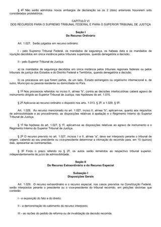 §  4o  Não  serão  admitidos  novos  embargos  de  declaração  se  os  2  (dois)  anteriores  houverem  sido
considerados protelatórios.
CAPÍTULO VI
DOS RECURSOS PARA O SUPREMO TRIBUNAL FEDERAL E PARA O SUPERIOR TRIBUNAL DE JUSTIÇA
Seção I
Do Recurso Ordinário
Art. 1.027.  Serão julgados em recurso ordinário:
I  ­  pelo  Supremo  Tribunal  Federal,  os  mandados  de  segurança,  os  habeas  data  e  os  mandados  de
injunção decididos em única instância pelos tribunais superiores, quando denegatória a decisão;
II ­ pelo Superior Tribunal de Justiça:
a)  os  mandados  de  segurança  decididos  em  única  instância  pelos  tribunais  regionais  federais  ou  pelos
tribunais de justiça dos Estados e do Distrito Federal e Territórios, quando denegatória a decisão;
b) os processos em que forem partes, de um lado, Estado estrangeiro ou organismo internacional e, de
outro, Município ou pessoa residente ou domiciliada no País.
§ 1o Nos processos referidos no inciso II, alínea “b”, contra as decisões interlocutórias caberá agravo de
instrumento dirigido ao Superior Tribunal de Justiça, nas hipóteses do art. 1.015.
§ 2o Aplica­se ao recurso ordinário o disposto nos arts. 1.013, § 3o, e 1.029, § 5o.
Art. 1.028.  Ao recurso mencionado no art. 1.027, inciso II, alínea “b”, aplicam­se, quanto aos requisitos
de admissibilidade e ao procedimento, as disposições relativas à apelação e o Regimento Interno do Superior
Tribunal de Justiça.
§ 1o Na hipótese do art. 1.027, § 1o, aplicam­se as disposições relativas ao agravo de instrumento e o
Regimento Interno do Superior Tribunal de Justiça.
§ 2o O recurso previsto no art. 1.027, incisos I e II, alínea “a”, deve ser interposto perante o tribunal de
origem, cabendo ao seu presidente ou vice­presidente determinar a intimação do recorrido para, em 15 (quinze)
dias, apresentar as contrarrazões.
§  3o  Findo  o  prazo  referido  no  §  2o,  os  autos  serão  remetidos  ao  respectivo  tribunal  superior,
independentemente de juízo de admissibilidade.
Seção II
Do Recurso Extraordinário e do Recurso Especial
Subseção I
Disposições Gerais
Art. 1.029.  O recurso extraordinário e o recurso especial, nos casos previstos na Constituição Federal,
serão  interpostos  perante  o  presidente  ou  o  vice­presidente  do  tribunal  recorrido,  em  petições  distintas  que
conterão:
I ­ a exposição do fato e do direito;
II ­ a demonstração do cabimento do recurso interposto;
III ­ as razões do pedido de reforma ou de invalidação da decisão recorrida.
 