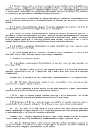§ 1o  Quando o recurso fundar­se em dissídio jurisprudencial, o recorrente fará a prova da divergência com
a  certidão,  cópia  ou  citação  do  repositório  de  jurisprudência,  oficial  ou  credenciado,  inclusive  em  mídia
eletrônica, em que houver sido publicado o acórdão divergente, ou ainda com a reprodução de julgado disponível
na rede mundial de computadores, com indicação da respectiva fonte, devendo­se, em qualquer caso, mencionar
as circunstâncias que identifiquem ou assemelhem os casos confrontados.
§ 2o Quando o recurso estiver fundado em dissídio jurisprudencial, é vedado ao tribunal inadmiti­lo com
base em fundamento genérico de que as circunstâncias fáticas são diferentes, sem demonstrar a existência da
distinção.
§ 3o O Supremo Tribunal Federal ou o Superior Tribunal de Justiça poderá desconsiderar vício formal de
recurso tempestivo ou determinar sua correção, desde que não o repute grave.
§  4o    Quando,  por  ocasião  do  processamento  do  incidente  de  resolução  de  demandas  repetitivas,  o
presidente do Supremo Tribunal Federal ou do Superior Tribunal de Justiça receber requerimento de suspensão
de  processos  em  que  se  discuta  questão  federal  constitucional  ou  infraconstitucional,  poderá,  considerando
razões  de  segurança  jurídica  ou  de  excepcional  interesse  social,  estender  a  suspensão  a  todo  o  território
nacional, até ulterior decisão do recurso extraordinário ou do recurso especial a ser interposto.
§ 5o O pedido de concessão de efeito suspensivo a recurso extraordinário ou a recurso especial poderá
ser formulado por requerimento dirigido:
I  ­  ao  tribunal  superior  respectivo,  no  período  compreendido  entre  a  interposição  do  recurso  e  sua
distribuição, ficando o relator designado para seu exame prevento para julgá­lo;
II ­ ao relator, se já distribuído o recurso;
III  ­  ao  presidente  ou  vice­presidente  do  tribunal  local,  no  caso  de  o  recurso  ter  sido  sobrestado,  nos
termos do art. 1.037.
Art.  1.030.    Recebida  a  petição  do  recurso  pela  secretaria  do  tribunal,  o  recorrido  será  intimado  para
apresentar  contrarrazões  no  prazo  de  15  (quinze)  dias,  findo  o  qual  os  autos  serão  remetidos  ao  respectivo
tribunal superior.
Parágrafo único.  A remessa de que trata o caput dar­se­á independentemente de juízo de admissibilidade.
Art. 1.031.  Na hipótese de interposição conjunta de recurso extraordinário e recurso especial, os autos
serão remetidos ao Superior Tribunal de Justiça.
§ 1o Concluído o julgamento do recurso especial, os autos serão remetidos ao Supremo Tribunal Federal
para apreciação do recurso extraordinário, se este não estiver prejudicado.
§  2o  Se  o  relator  do  recurso  especial  considerar  prejudicial  o  recurso  extraordinário,  em  decisão
irrecorrível, sobrestará o julgamento e remeterá os autos ao Supremo Tribunal Federal.
§  3o  Na  hipótese  do  §  2o,  se  o  relator  do  recurso  extraordinário,  em  decisão  irrecorrível,  rejeitar  a
prejudicialidade, devolverá os autos ao Superior Tribunal de Justiça para o julgamento do recurso especial.
Art.  1.032.    Se  o  relator,  no  Superior  Tribunal  de  Justiça,  entender  que  o  recurso  especial  versa  sobre
questão constitucional, deverá conceder prazo de 15 (quinze) dias para que o recorrente demonstre a existência
de repercussão geral e se manifeste sobre a questão constitucional.
Parágrafo  único.    Cumprida  a  diligência  de  que  trata o caput,  o  relator  remeterá  o  recurso  ao  Supremo
Tribunal Federal, que, em juízo de admissibilidade, poderá devolvê­lo ao Superior Tribunal de Justiça.
Art. 1.033.  Se o Supremo Tribunal Federal considerar como reflexa a ofensa à Constituição afirmada no
recurso  extraordinário,  por  pressupor  a  revisão  da  interpretação  de  lei  federal  ou  de  tratado,  remetê­lo­á  ao
Superior Tribunal de Justiça para julgamento como recurso especial.
 