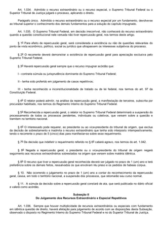 Art.  1.034.    Admitido  o  recurso  extraordinário  ou  o  recurso  especial,  o  Supremo  Tribunal  Federal  ou  o
Superior Tribunal de Justiça julgará o processo, aplicando o direito.
Parágrafo único.  Admitido o recurso extraordinário ou o recurso especial por um fundamento, devolve­se
ao tribunal superior o conhecimento dos demais fundamentos para a solução do capítulo impugnado.
Art. 1.035.  O Supremo Tribunal Federal, em decisão irrecorrível, não conhecerá do recurso extraordinário
quando a questão constitucional nele versada não tiver repercussão geral, nos termos deste artigo.
§ 1o Para efeito de repercussão geral, será considerada a existência ou não de questões relevantes do
ponto de vista econômico, político, social ou jurídico que ultrapassem os interesses subjetivos do processo.
§ 2o  O  recorrente  deverá  demonstrar  a  existência  de  repercussão  geral  para  apreciação  exclusiva  pelo
Supremo Tribunal Federal.
§ 3o Haverá repercussão geral sempre que o recurso impugnar acórdão que:
I ­ contrarie súmula ou jurisprudência dominante do Supremo Tribunal Federal;
II ­ tenha sido proferido em julgamento de casos repetitivos;
III  ­  tenha  reconhecido  a  inconstitucionalidade  de  tratado  ou  de  lei  federal,  nos  termos  do  art.  97  da
Constituição Federal.
§ 4o O relator poderá admitir, na análise da repercussão geral, a manifestação de terceiros, subscrita por
procurador habilitado, nos termos do Regimento Interno do Supremo Tribunal Federal.
§ 5o Reconhecida a repercussão geral, o relator no Supremo Tribunal Federal determinará a suspensão do
processamento  de  todos  os  processos  pendentes,  individuais  ou  coletivos,  que  versem  sobre  a  questão  e
tramitem no território nacional.
§ 6o O interessado pode requerer, ao presidente ou ao vice­presidente do tribunal de origem, que exclua
da decisão de sobrestamento e inadmita o recurso extraordinário que tenha sido interposto  intempestivamente,
tendo o recorrente o prazo de 5 (cinco) dias para manifestar­se sobre esse requerimento.
§ 7o Da decisão que indeferir o requerimento referido no § 6o caberá agravo, nos termos do art. 1.042.
§  8o  Negada  a  repercussão  geral,  o  presidente  ou  o  vice­presidente  do  tribunal  de  origem  negará
seguimento aos recursos extraordinários sobrestados na origem que versem sobre matéria idêntica.
§ 9o O recurso que tiver a repercussão geral reconhecida deverá ser julgado no prazo de 1 (um) ano e terá
preferência sobre os demais feitos, ressalvados os que envolvam réu preso e os pedidos de habeas corpus.
§ 10.  Não ocorrendo o julgamento no prazo de 1 (um) ano a contar do reconhecimento da repercussão
geral, cessa, em todo o território nacional, a suspensão dos processos, que retomarão seu curso normal.
§ 11.  A súmula da decisão sobre a repercussão geral constará de ata, que será publicada no diário oficial
e valerá como acórdão.
Subseção II
Do Julgamento dos Recursos Extraordinário e Especial Repetitivos
Art. 1.036.  Sempre que houver multiplicidade de recursos extraordinários ou especiais com fundamento
em idêntica questão de direito, haverá afetação para julgamento de acordo com as disposições desta Subseção,
observado o disposto no Regimento Interno do Supremo Tribunal Federal e no do Superior Tribunal de Justiça.
 