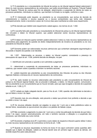 § 1o O presidente ou o vice­presidente de tribunal de justiça ou de tribunal regional federal selecionará 2
(dois) ou mais recursos representativos da controvérsia, que serão encaminhados ao Supremo Tribunal Federal
ou  ao  Superior  Tribunal  de  Justiça  para  fins  de  afetação,  determinando  a  suspensão  do  trâmite  de  todos  os
processos pendentes, individuais ou coletivos, que tramitem no Estado ou na região, conforme o caso.
§  2o  O  interessado  pode  requerer,  ao  presidente  ou  ao  vice­presidente,  que  exclua  da  decisão  de
sobrestamento  e  inadmita  o  recurso  especial  ou  o  recurso  extraordinário  que  tenha  sido  interposto
intempestivamente, tendo o recorrente o prazo de 5 (cinco) dias para manifestar­se sobre esse requerimento.
§ 3o Da decisão que indeferir este requerimento caberá agravo, nos termos do art. 1.042.
§ 4o A escolha feita pelo presidente ou vice­presidente do tribunal de justiça ou do tribunal regional federal
não  vinculará  o  relator  no  tribunal  superior,  que  poderá  selecionar  outros  recursos  representativos  da
controvérsia.
§ 5o O relator em tribunal superior também poderá selecionar 2 (dois) ou mais recursos representativos da
controvérsia  para  julgamento  da  questão  de  direito  independentemente  da  iniciativa  do  presidente  ou  do  vice­
presidente do tribunal de origem.
§ 6o Somente podem ser selecionados recursos admissíveis que contenham abrangente argumentação e
discussão a respeito da questão a ser decidida.
Art.  1.037.    Selecionados  os  recursos,  o  relator,  no  tribunal  superior,  constatando  a  presença  do
pressuposto do caput do art. 1.036, proferirá decisão de afetação, na qual:
I ­ identificará com precisão a questão a ser submetida a julgamento;
II  ­  determinará  a  suspensão  do  processamento  de  todos  os  processos  pendentes,  individuais  ou
coletivos, que versem sobre a questão e tramitem no território nacional;
III  ­  poderá  requisitar  aos  presidentes  ou  aos  vice­presidentes  dos  tribunais  de  justiça  ou  dos  tribunais
regionais federais a remessa de um recurso representativo da controvérsia.
§ 1o  Se,  após  receber  os  recursos  selecionados  pelo  presidente  ou  pelo  vice­presidente  de  tribunal  de
justiça ou de tribunal regional federal, não se proceder à afetação, o relator, no tribunal superior, comunicará o
fato ao presidente ou ao vice­presidente que os houver enviado, para que seja revogada a decisão de suspensão
referida no art. 1.036, § 1o.
§ 2o É vedado ao órgão colegiado decidir, para os fins do art. 1.040, questão não delimitada na decisão a
que se refere o inciso I do caput.
§ 3o Havendo mais de uma afetação, será prevento o relator que primeiro tiver proferido a decisão a que
se refere o inciso I do caput.
§  4o  Os  recursos  afetados  deverão  ser  julgados  no  prazo  de  1  (um)  ano  e  terão  preferência  sobre  os
demais feitos, ressalvados os que envolvam réu preso e os pedidos de habeas corpus.
§ 5o Não ocorrendo o julgamento no prazo de 1 (um) ano a contar da publicação da decisão de que trata o
inciso  I  do  caput,  cessam  automaticamente,  em  todo  o  território  nacional,  a  afetação  e  a  suspensão  dos
processos, que retomarão seu curso normal.
§ 6o Ocorrendo a hipótese do § 5o, é permitido a outro relator do respectivo tribunal superior afetar 2 (dois)
ou mais recursos representativos da controvérsia na forma do art. 1.036.
§ 7o Quando os recursos requisitados na forma do inciso III do caput contiverem  outras  questões  além
daquela  que  é  objeto  da  afetação,  caberá  ao  tribunal  decidir  esta  em  primeiro  lugar  e  depois  as  demais,  em
acórdão específico para cada processo.
 