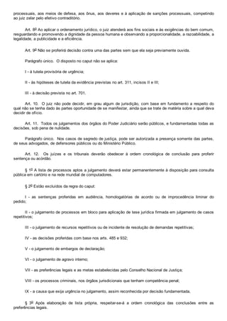 processuais, aos meios de defesa, aos ônus, aos deveres e à aplicação de sanções processuais, competindo
ao juiz zelar pelo efetivo contraditório.
Art. 8o Ao aplicar o ordenamento jurídico, o juiz atenderá aos fins sociais e às exigências do bem comum,
resguardando e promovendo a dignidade da pessoa humana e observando a proporcionalidade, a razoabilidade, a
legalidade, a publicidade e a eficiência.
Art. 9o Não se proferirá decisão contra uma das partes sem que ela seja previamente ouvida.
Parágrafo único.  O disposto no caput não se aplica:
I ­ à tutela provisória de urgência;
II ­ às hipóteses de tutela da evidência previstas no art. 311, incisos II e III;
III ­ à decisão prevista no art. 701.
Art. 10.  O juiz não pode decidir, em grau algum de jurisdição, com base em fundamento a respeito do
qual não se tenha dado às partes oportunidade de se manifestar, ainda que se trate de matéria sobre a qual deva
decidir de ofício.
Art. 11.  Todos os julgamentos dos órgãos do Poder Judiciário serão públicos, e fundamentadas todas as
decisões, sob pena de nulidade.
Parágrafo único.  Nos casos de segredo de justiça, pode ser autorizada a presença somente das partes,
de seus advogados, de defensores públicos ou do Ministério Público.
Art.  12.    Os  juízes  e  os  tribunais  deverão  obedecer  à  ordem  cronológica  de  conclusão  para  proferir
sentença ou acórdão.
§ 1o A lista de processos aptos a julgamento deverá estar permanentemente à disposição para consulta
pública em cartório e na rede mundial de computadores.
§ 2o Estão excluídos da regra do caput:
I  ­  as  sentenças  proferidas  em  audiência,  homologatórias  de  acordo  ou  de  improcedência  liminar  do
pedido;
II ­ o julgamento de processos em bloco para aplicação de tese jurídica firmada em julgamento de casos
repetitivos;
III ­ o julgamento de recursos repetitivos ou de incidente de resolução de demandas repetitivas;
IV ­ as decisões proferidas com base nos arts. 485 e 932;
V ­ o julgamento de embargos de declaração;
VI ­ o julgamento de agravo interno;
VII ­ as preferências legais e as metas estabelecidas pelo Conselho Nacional de Justiça;
VIII ­ os processos criminais, nos órgãos jurisdicionais que tenham competência penal;
IX ­ a causa que exija urgência no julgamento, assim reconhecida por decisão fundamentada.
§  3o  Após  elaboração  de  lista  própria,  respeitar­se­á  a  ordem  cronológica  das  conclusões  entre  as
preferências legais.
 