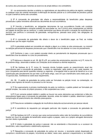 de outros atos processuais inerentes ao exercício da ampla defesa e do contraditório;
IX ­ os emolumentos devidos a notários ou registradores em decorrência da prática de registro, averbação
ou qualquer outro ato notarial necessário à efetivação de decisão judicial ou à continuidade de processo judicial
no qual o benefício tenha sido concedido.
§  2o  A  concessão  de  gratuidade  não  afasta  a  responsabilidade  do  beneficiário  pelas  despesas
processuais e pelos honorários advocatícios decorrentes de sua sucumbência.
§  3o  Vencido  o  beneficiário,  as  obrigações  decorrentes  de  sua  sucumbência  ficarão  sob  condição
suspensiva de exigibilidade e somente poderão ser executadas se, nos 5 (cinco) anos subsequentes ao trânsito
em julgado da decisão que as certificou, o credor demonstrar que deixou de existir a situação de insuficiência de
recursos  que  justificou  a  concessão  de  gratuidade,  extinguindo­se,  passado  esse  prazo,  tais  obrigações  do
beneficiário.
§  4o  A  concessão  de  gratuidade  não  afasta  o  dever  de  o  beneficiário  pagar,  ao  final,  as  multas
processuais que lhe sejam impostas.
§ 5o A gratuidade poderá ser concedida em relação a algum ou a todos os atos processuais, ou consistir
na redução percentual de despesas processuais que o beneficiário tiver de adiantar no curso do procedimento.
§ 6o  Conforme  o  caso,  o  juiz  poderá  conceder  direito  ao  parcelamento  de  despesas  processuais  que  o
beneficiário tiver de adiantar no curso do procedimento.
§ 7o Aplica­se o disposto no art. 95, §§ 3o a 5o, ao custeio dos emolumentos previstos no § 1o, inciso IX,
do presente artigo, observada a tabela e as condições da lei estadual ou distrital respectiva.
§  8o  Na  hipótese  do  §  1o,  inciso  IX,  havendo  dúvida  fundada  quanto  ao  preenchimento  atual  dos
pressupostos para a concessão de gratuidade, o notário ou registrador, após praticar o ato, pode  requerer,  ao
juízo competente para decidir questões notariais ou registrais, a revogação total ou parcial do benefício ou a sua
substituição pelo parcelamento de que trata o § 6o deste artigo, caso em que o beneficiário será citado para, em
15 (quinze) dias, manifestar­se sobre esse requerimento.
Art.  99.    O  pedido  de  gratuidade  da  justiça  pode  ser  formulado  na  petição  inicial,  na  contestação,  na
petição para ingresso de terceiro no processo ou em recurso.
§ 1o Se superveniente à primeira manifestação da parte na instância, o pedido poderá ser formulado por
petição simples, nos autos do próprio processo, e não suspenderá seu curso.
§ 2o O juiz somente poderá indeferir o pedido se houver nos autos elementos que evidenciem a falta dos
pressupostos legais para a concessão de gratuidade, devendo, antes de indeferir o pedido, determinar à parte a
comprovação do preenchimento dos referidos pressupostos.
§ 3o Presume­se verdadeira a alegação de insuficiência deduzida exclusivamente por pessoa natural.
§  4o  A  assistência  do  requerente  por  advogado  particular  não  impede  a  concessão  de  gratuidade  da
justiça.
§ 5o Na hipótese do § 4o, o recurso que verse exclusivamente sobre valor de honorários de sucumbência
fixados em favor do advogado de beneficiário estará sujeito a preparo, salvo se o próprio advogado demonstrar
que tem direito à gratuidade.
§  6o  O  direito  à  gratuidade  da  justiça  é  pessoal,  não  se  estendendo  a  litisconsorte  ou  a  sucessor  do
beneficiário, salvo requerimento e deferimento expressos.
§  7o  Requerida  a  concessão  de  gratuidade  da  justiça  em  recurso,  o  recorrente  estará  dispensado  de
comprovar o recolhimento do preparo, incumbindo ao relator, neste caso, apreciar o requerimento e, se indeferi­
 