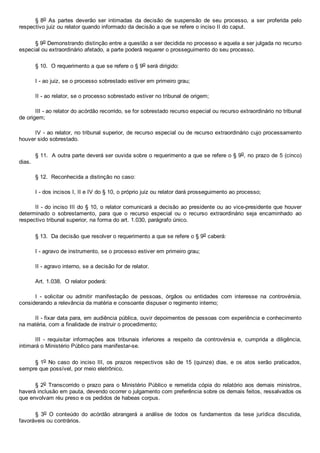 § 8o  As  partes  deverão  ser  intimadas  da  decisão  de  suspensão  de  seu  processo,  a  ser  proferida  pelo
respectivo juiz ou relator quando informado da decisão a que se refere o inciso II do caput.
§ 9o Demonstrando distinção entre a questão a ser decidida no processo e aquela a ser julgada no recurso
especial ou extraordinário afetado, a parte poderá requerer o prosseguimento do seu processo.
§ 10.  O requerimento a que se refere o § 9o será dirigido:
I ­ ao juiz, se o processo sobrestado estiver em primeiro grau;
II ­ ao relator, se o processo sobrestado estiver no tribunal de origem;
III ­ ao relator do acórdão recorrido, se for sobrestado recurso especial ou recurso extraordinário no tribunal
de origem;
IV ­ ao relator, no tribunal superior, de recurso especial ou de recurso extraordinário cujo processamento
houver sido sobrestado.
§ 11.  A outra parte deverá ser ouvida sobre o requerimento a que se refere o § 9o, no prazo de 5 (cinco)
dias.
§ 12.  Reconhecida a distinção no caso:
I ­ dos incisos I, II e IV do § 10, o próprio juiz ou relator dará prosseguimento ao processo;
II ­ do inciso III do § 10, o relator comunicará a decisão ao presidente ou ao vice­presidente que houver
determinado  o  sobrestamento,  para  que  o  recurso  especial  ou  o  recurso  extraordinário  seja  encaminhado  ao
respectivo tribunal superior, na forma do art. 1.030, parágrafo único.
§ 13.  Da decisão que resolver o requerimento a que se refere o § 9o caberá:
I ­ agravo de instrumento, se o processo estiver em primeiro grau;
II ­ agravo interno, se a decisão for de relator.
Art. 1.038.  O relator poderá:
I  ­  solicitar  ou  admitir  manifestação  de  pessoas,  órgãos  ou  entidades  com  interesse  na  controvérsia,
considerando a relevância da matéria e consoante dispuser o regimento interno;
II ­ fixar data para, em audiência pública, ouvir depoimentos de pessoas com experiência e conhecimento
na matéria, com a finalidade de instruir o procedimento;
III  ­  requisitar  informações  aos  tribunais  inferiores  a  respeito  da  controvérsia  e,  cumprida  a  diligência,
intimará o Ministério Público para manifestar­se.
§ 1o No caso do inciso III, os  prazos  respectivos  são  de  15  (quinze)  dias,  e  os  atos  serão  praticados,
sempre que possível, por meio eletrônico.
§ 2o Transcorrido o prazo para  o  Ministério  Público  e  remetida  cópia  do  relatório  aos  demais  ministros,
haverá inclusão em pauta, devendo ocorrer o julgamento com preferência sobre os demais feitos, ressalvados os
que envolvam réu preso e os pedidos de habeas corpus.
§  3o  O  conteúdo  do  acórdão  abrangerá  a  análise  de  todos  os  fundamentos  da  tese  jurídica  discutida,
favoráveis ou contrários.
 