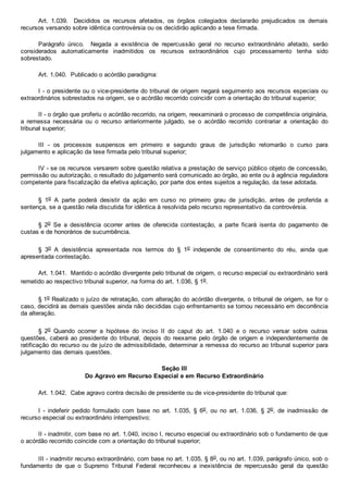 Art.  1.039.    Decididos  os  recursos  afetados,  os  órgãos  colegiados  declararão  prejudicados  os  demais
recursos versando sobre idêntica controvérsia ou os decidirão aplicando a tese firmada.
Parágrafo  único.    Negada  a  existência  de  repercussão  geral  no  recurso  extraordinário  afetado,  serão
considerados  automaticamente  inadmitidos  os  recursos  extraordinários  cujo  processamento  tenha  sido
sobrestado.
Art. 1.040.  Publicado o acórdão paradigma:
I ­ o presidente ou o vice­presidente do tribunal de origem negará seguimento aos recursos especiais ou
extraordinários sobrestados na origem, se o acórdão recorrido coincidir com a orientação do tribunal superior;
II ­ o órgão que proferiu o acórdão recorrido, na origem, reexaminará o processo de competência originária,
a  remessa  necessária  ou  o  recurso  anteriormente  julgado,  se  o  acórdão  recorrido  contrariar  a  orientação  do
tribunal superior;
III  ­  os  processos  suspensos  em  primeiro  e  segundo  graus  de  jurisdição  retomarão  o  curso  para
julgamento e aplicação da tese firmada pelo tribunal superior;
IV ­ se os recursos versarem sobre questão relativa a prestação de serviço público objeto de concessão,
permissão ou autorização, o resultado do julgamento será comunicado ao órgão, ao ente ou à agência reguladora
competente para fiscalização da efetiva aplicação, por parte dos entes sujeitos a regulação, da tese adotada.
§  1o  A  parte  poderá  desistir  da  ação  em  curso  no  primeiro  grau  de  jurisdição,  antes  de  proferida  a
sentença, se a questão nela discutida for idêntica à resolvida pelo recurso representativo da controvérsia.
§  2o  Se  a  desistência  ocorrer  antes  de  oferecida  contestação,  a  parte  ficará  isenta  do  pagamento  de
custas e de honorários de sucumbência.
§  3o  A  desistência  apresentada  nos  termos  do  §  1o  independe  de  consentimento  do  réu,  ainda  que
apresentada contestação.
Art. 1.041.  Mantido o acórdão divergente pelo tribunal de origem, o recurso especial ou extraordinário será
remetido ao respectivo tribunal superior, na forma do art. 1.036, § 1o.
§ 1o Realizado o juízo de retratação, com alteração do acórdão divergente, o tribunal de origem, se for o
caso, decidirá as demais questões ainda não decididas cujo enfrentamento se tornou necessário em decorrência
da alteração.
§  2o  Quando  ocorrer  a  hipótese  do  inciso  II  do  caput  do  art.  1.040  e  o  recurso  versar  sobre  outras
questões, caberá ao presidente do tribunal, depois do reexame pelo órgão de origem e independentemente de
ratificação do recurso ou de juízo de admissibilidade, determinar a remessa do recurso ao tribunal superior para
julgamento das demais questões.
Seção III
Do Agravo em Recurso Especial e em Recurso Extraordinário
Art. 1.042.  Cabe agravo contra decisão de presidente ou de vice­presidente do tribunal que:
I  ­  indeferir  pedido  formulado  com  base  no  art.  1.035,  §  6o,  ou  no  art.  1.036,  §  2o,  de  inadmissão  de
recurso especial ou extraordinário intempestivo;
II ­ inadmitir, com base no art. 1.040, inciso I, recurso especial ou extraordinário sob o fundamento de que
o acórdão recorrido coincide com a orientação do tribunal superior;
III ­ inadmitir recurso extraordinário, com base no art. 1.035, § 8o, ou no art. 1.039, parágrafo único, sob o
fundamento  de  que  o  Supremo  Tribunal  Federal  reconheceu  a  inexistência  de  repercussão  geral  da  questão
 