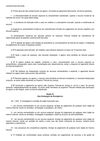 constitucional discutida.
§ 1o Sob pena de não conhecimento do agravo, incumbirá ao agravante demonstrar, de forma expressa:
I  ­  a  intempestividade  do  recurso  especial  ou  extraordinário  sobrestado,  quando  o  recurso  fundar­se  na
hipótese do inciso I do caput deste artigo;
II ­ a existência de distinção entre o caso em análise e o precedente invocado, quando a inadmissão do
recurso:
a) especial ou extraordinário fundar­se em entendimento firmado em julgamento de recurso repetitivo por
tribunal superior;
b)  extraordinário  fundar­se  em  decisão  anterior  do  Supremo  Tribunal  Federal  de  inexistência  de
repercussão geral da questão constitucional discutida.
§ 2o A petição de agravo será dirigida ao presidente ou vice­presidente do tribunal de origem e independe
do pagamento de custas e despesas postais.
§ 3o O agravado será intimado, de imediato, para oferecer resposta no prazo de 15 (quinze) dias.
§  4o  Após  o  prazo  de  resposta,  não  havendo  retratação,  o  agravo  será  remetido  ao  tribunal  superior
competente.
§  5o  O  agravo  poderá  ser  julgado,  conforme  o  caso,  conjuntamente  com  o  recurso  especial  ou
extraordinário, assegurada, neste caso, sustentação oral, observando­se, ainda, o disposto no regimento interno
do tribunal respectivo.
§  6o  Na  hipótese  de  interposição  conjunta  de  recursos  extraordinário  e  especial,  o  agravante  deverá
interpor um agravo para cada recurso não admitido.
§ 7o Havendo apenas um agravo, o recurso será remetido ao tribunal competente, e, havendo interposição
conjunta, os autos serão remetidos ao Superior Tribunal de Justiça.
§  8o  Concluído  o  julgamento  do  agravo  pelo  Superior  Tribunal  de  Justiça  e,  se  for  o  caso,  do  recurso
especial, independentemente de pedido, os autos serão remetidos ao Supremo Tribunal Federal para apreciação
do agravo a ele dirigido, salvo se estiver prejudicado.
Seção IV
Dos Embargos de Divergência
Art. 1.043.  É embargável o acórdão de órgão fracionário que:
I ­ em recurso extraordinário ou em recurso especial, divergir do julgamento de qualquer outro órgão do
mesmo tribunal, sendo os acórdãos, embargado e paradigma, de mérito;
II ­ em recurso extraordinário ou em recurso especial, divergir do julgamento de qualquer outro órgão do
mesmo tribunal, sendo os acórdãos, embargado e paradigma, relativos ao juízo de admissibilidade;
III ­ em recurso extraordinário ou em recurso especial, divergir do julgamento de qualquer outro órgão do
mesmo  tribunal,  sendo  um  acórdão  de  mérito  e  outro  que  não  tenha  conhecido  do  recurso,  embora  tenha
apreciado a controvérsia;
IV ­ nos processos de competência originária, divergir do julgamento de qualquer outro órgão do mesmo
tribunal.
§  1o  Poderão  ser  confrontadas  teses  jurídicas  contidas  em  julgamentos  de  recursos  e  de  ações  de
 