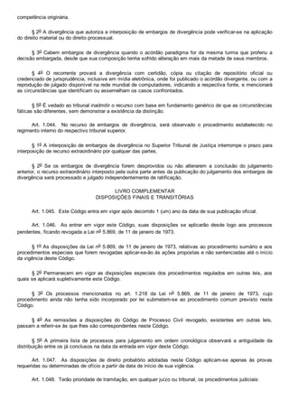 competência originária.
§ 2o A divergência que autoriza a interposição de embargos de divergência pode verificar­se na aplicação
do direito material ou do direito processual.
§ 3o Cabem embargos de divergência  quando  o  acórdão  paradigma  for  da  mesma  turma  que  proferiu  a
decisão embargada, desde que sua composição tenha sofrido alteração em mais da metade de seus membros.
§  4o  O  recorrente  provará  a  divergência  com  certidão,  cópia  ou  citação  de  repositório  oficial  ou
credenciado de jurisprudência, inclusive em mídia eletrônica, onde foi publicado o acórdão divergente, ou com a
reprodução de julgado disponível na rede mundial de computadores, indicando a respectiva fonte, e mencionará
as circunstâncias que identificam ou assemelham os casos confrontados.
§ 5o É vedado ao tribunal inadmitir o recurso com base em fundamento genérico de que as circunstâncias
fáticas são diferentes, sem demonstrar a existência da distinção.
Art.  1.044.    No  recurso  de  embargos  de  divergência,  será  observado  o  procedimento  estabelecido  no
regimento interno do respectivo tribunal superior.
§ 1o A interposição de embargos de divergência no Superior Tribunal de Justiça interrompe o prazo para
interposição de recurso extraordinário por qualquer das partes.
§  2o  Se  os  embargos  de  divergência  forem  desprovidos  ou  não  alterarem  a  conclusão  do  julgamento
anterior, o recurso extraordinário interposto pela outra parte antes da publicação do julgamento dos embargos de
divergência será processado e julgado independentemente de ratificação.
LIVRO COMPLEMENTAR
DISPOSIÇÕES FINAIS E TRANSITÓRIAS
Art. 1.045.  Este Código entra em vigor após decorrido 1 (um) ano da data de sua publicação oficial.
Art.  1.046.    Ao  entrar  em  vigor  este  Código,  suas  disposições  se  aplicarão  desde  logo  aos  processos
pendentes, ficando revogada a Lei no 5.869, de 11 de janeiro de 1973.
§ 1o As disposições da Lei no 5.869, de 11 de janeiro de 1973, relativas ao procedimento sumário e aos
procedimentos especiais que forem revogadas aplicar­se­ão às ações propostas e não sentenciadas até o início
da vigência deste Código.
§ 2o Permanecem em vigor as disposições  especiais  dos  procedimentos  regulados  em  outras  leis,  aos
quais se aplicará supletivamente este Código.
§  3o  Os  processos  mencionados  no  art.  1.218  da  Lei  no  5.869,  de  11  de  janeiro  de  1973,  cujo
procedimento  ainda  não  tenha  sido  incorporado  por  lei  submetem­se  ao  procedimento  comum  previsto  neste
Código. 
§  4o  As  remissões  a  disposições  do  Código  de  Processo  Civil  revogado,  existentes  em  outras  leis,
passam a referir­se às que lhes são correspondentes neste Código.
§  5o  A  primeira  lista  de  processos  para  julgamento  em  ordem  cronológica  observará  a  antiguidade  da
distribuição entre os já conclusos na data da entrada em vigor deste Código.
Art.  1.047.    As  disposições  de  direito  probatório  adotadas  neste  Código  aplicam­se  apenas  às  provas
requeridas ou determinadas de ofício a partir da data de início de sua vigência.
Art. 1.048.  Terão prioridade de tramitação, em qualquer juízo ou tribunal, os procedimentos judiciais:
 