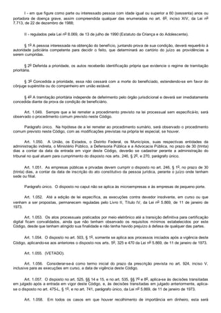 I ­ em que figure como parte ou interessado pessoa com idade igual ou superior a 60 (sessenta) anos ou
portadora  de  doença  grave,  assim  compreendida  qualquer  das  enumeradas  no  art.  6o,  inciso  XIV,  da  Lei  no
7.713, de 22 de dezembro de 1988;
II ­ regulados pela Lei no 8.069, de 13 de julho de 1990 (Estatuto da Criança e do Adolescente).
§ 1o A pessoa interessada na obtenção do benefício, juntando prova de sua condição, deverá requerê­lo à
autoridade  judiciária  competente  para  decidir  o  feito,  que  determinará  ao  cartório  do  juízo  as  providências  a
serem cumpridas.
§ 2o Deferida a prioridade, os autos receberão identificação própria que evidencie o regime de tramitação
prioritária.
§ 3o Concedida a prioridade, essa não cessará com a morte do beneficiado, estendendo­se em favor do
cônjuge supérstite ou do companheiro em união estável.
§ 4o A tramitação prioritária independe de deferimento pelo órgão jurisdicional e deverá ser imediatamente
concedida diante da prova da condição de beneficiário.
Art. 1.049.  Sempre que a lei remeter a procedimento previsto na lei processual sem especificá­lo, será
observado o procedimento comum previsto neste Código.
Parágrafo único.  Na hipótese de a lei remeter ao procedimento sumário, será observado o procedimento
comum previsto neste Código, com as modificações previstas na própria lei especial, se houver.
Art.  1.050.    A  União,  os  Estados,  o  Distrito  Federal,  os  Municípios,  suas  respectivas  entidades  da
administração indireta, o Ministério Público, a Defensoria Pública e a Advocacia Pública, no prazo de 30 (trinta)
dias  a  contar  da  data  da  entrada  em  vigor  deste  Código,  deverão  se  cadastrar  perante  a  administração  do
tribunal no qual atuem para cumprimento do disposto nos arts. 246, § 2o, e 270, parágrafo único.
Art. 1.051.  As empresas públicas e privadas devem cumprir o disposto no art. 246, § 1o, no prazo de 30
(trinta) dias, a contar da data de inscrição do ato constitutivo da pessoa jurídica, perante o juízo onde tenham
sede ou filial.
Parágrafo único.  O disposto no caput não se aplica às microempresas e às empresas de pequeno porte.
Art.  1.052.    Até  a  edição  de  lei  específica,  as  execuções  contra  devedor  insolvente,  em  curso  ou  que
venham a ser propostas, permanecem reguladas pelo Livro II, Título IV, da Lei no  5.869,  de  11  de  janeiro  de
1973.
Art. 1.053.  Os atos processuais praticados por meio eletrônico até a transição definitiva para certificação
digital  ficam  convalidados,  ainda  que  não  tenham  observado  os  requisitos  mínimos  estabelecidos  por  este
Código, desde que tenham atingido sua finalidade e não tenha havido prejuízo à defesa de qualquer das partes.
Art. 1.054.  O disposto no art. 503, § 1o, somente se aplica aos processos iniciados após a vigência deste
Código, aplicando­se aos anteriores o disposto nos arts. 5o, 325 e 470 da Lei no 5.869, de 11 de janeiro de 1973.
Art. 1.055.  (VETADO).
Art.  1.056.    Considerar­se­á  como  termo  inicial  do  prazo  da  prescrição  prevista  no  art.  924,  inciso  V,
inclusive para as execuções em curso, a data de vigência deste Código.
Art. 1.057.  O disposto no art. 525, §§ 14 e 15, e no art. 535, §§ 7o e 8o, aplica­se às decisões transitadas
em julgado após a entrada em vigor deste Código, e, às decisões transitadas em julgado anteriormente, aplica­
se o disposto no art. 475­L, § 1o, e no art. 741, parágrafo único, da Lei no 5.869, de 11 de janeiro de 1973.
Art.  1.058.    Em  todos  os  casos  em  que  houver  recolhimento  de  importância  em  dinheiro,  esta  será
 