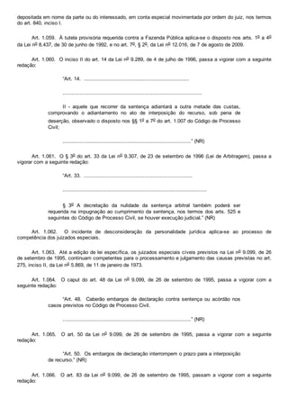 depositada em nome da parte ou do interessado, em conta especial movimentada por ordem do juiz, nos termos
do art. 840, inciso I.
Art. 1.059.  À tutela provisória requerida contra a Fazenda Pública aplica­se o disposto nos arts. 1o a 4o
da Lei no 8.437, de 30 de junho de 1992, e no art. 7o, § 2o, da Lei no 12.016, de 7 de agosto de 2009.
Art. 1.060.  O inciso II do art. 14 da Lei no 9.289, de 4 de julho de 1996, passa a vigorar com a seguinte
redação:
“Art. 14.  ....................................................................
..........................................................................................
II  ­  aquele  que  recorrer  da  sentença  adiantará  a  outra  metade  das  custas,
comprovando  o  adiantamento  no  ato  de  interposição  do  recurso,  sob  pena  de
deserção, observado o disposto nos §§ 1o a 7o do art. 1.007 do Código de Processo
Civil;
...................................................................................” (NR)
Art. 1.061.  O § 3o do art. 33 da Lei no 9.307, de 23 de setembro de 1996 (Lei de Arbitragem), passa a
vigorar com a seguinte redação:
“Art. 33.  ......................................................................
.............................................................................................
§  3o  A  decretação  da  nulidade  da  sentença  arbitral  também  poderá  ser
requerida na impugnação ao cumprimento da sentença, nos termos dos arts. 525 e
seguintes do Código de Processo Civil, se houver execução judicial.” (NR)
Art.  1.062.    O  incidente  de  desconsideração  da  personalidade  jurídica  aplica­se  ao  processo  de
competência dos juizados especiais.
Art. 1.063.  Até a edição de lei específica, os juizados especiais cíveis previstos na Lei no 9.099, de 26
de setembro de 1995, continuam competentes para o processamento e julgamento das causas previstas no art.
275, inciso II, da Lei no 5.869, de 11 de janeiro de 1973.
Art.  1.064.    O  caput  do  art.  48  da  Lei  no  9.099,  de  26  de  setembro  de  1995,  passa  a  vigorar  com  a
seguinte redação:
“Art.  48.    Caberão  embargos  de  declaração  contra  sentença  ou  acórdão  nos
casos previstos no Código de Processo Civil.
...................................................................................” (NR)
Art.  1.065.    O  art.  50  da  Lei  no  9.099,  de  26  de  setembro  de  1995,  passa  a  vigorar  com  a  seguinte
redação:
“Art. 50.  Os embargos de declaração interrompem o prazo para a interposição
de recurso.” (NR)
Art.  1.066.    O  art.  83  da Lei no  9.099,  de  26  de  setembro  de  1995,  passam  a  vigorar  com  a  seguinte
redação:
 