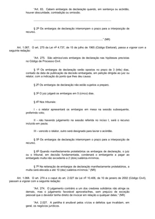 “Art. 83.  Cabem embargos de declaração quando, em sentença ou acórdão,
houver obscuridade, contradição ou omissão.
.............................................................................................
§ 2o Os embargos de declaração interrompem o prazo para a interposição de
recurso.
...................................................................................” (NR)
Art. 1.067.  O art. 275 da Lei no 4.737, de 15 de julho de 1965 (Código Eleitoral), passa a vigorar com a
seguinte redação:
“Art. 275.  São admissíveis embargos de declaração nas hipóteses previstas
no Código de Processo Civil.
§  1o  Os  embargos  de  declaração  serão  opostos  no  prazo  de  3  (três)  dias,
contado da data de publicação da decisão embargada, em petição dirigida ao juiz ou
relator, com a indicação do ponto que lhes deu causa.
§ 2o Os embargos de declaração não estão sujeitos a preparo.
§ 3o O juiz julgará os embargos em 5 (cinco) dias.
§ 4o Nos tribunais:
I  ­  o  relator  apresentará  os  embargos  em  mesa  na  sessão  subsequente,
proferindo voto;
II  ­  não  havendo  julgamento  na  sessão  referida  no  inciso  I,  será  o  recurso
incluído em pauta;
III ­ vencido o relator, outro será designado para lavrar o acórdão.
§ 5o Os embargos de declaração interrompem o prazo para a interposição de
recurso.
§ 6o Quando manifestamente protelatórios os embargos de declaração, o juiz
ou  o  tribunal,  em  decisão  fundamentada,  condenará  o  embargante  a  pagar  ao
embargado multa não excedente a 2 (dois) salários­mínimos.
§ 7o Na reiteração de embargos de declaração manifestamente protelatórios, a
multa será elevada a até 10 (dez) salários­mínimos.” (NR)
Art. 1.068.  O art. 274 e o caput do art. 2.027 da Lei no 10.406, de 10 de janeiro de 2002 (Código Civil),
passam a vigorar com a seguinte redação:
“Art. 274.  O julgamento contrário a um dos credores solidários não atinge os
demais,  mas  o  julgamento  favorável  aproveita­lhes,  sem  prejuízo  de  exceção
pessoal que o devedor tenha direito de invocar em relação a qualquer deles.” (NR)
“Art.  2.027.    A  partilha  é  anulável  pelos  vícios  e  defeitos  que  invalidam,  em
geral, os negócios jurídicos.
 