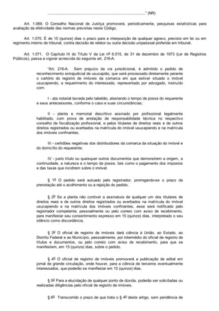 ...................................................................................” (NR)
Art.  1.069.  O  Conselho  Nacional  de  Justiça  promoverá,  periodicamente,  pesquisas  estatísticas  para
avaliação da efetividade das normas previstas neste Código.
Art. 1.070. É de 15 (quinze) dias o prazo para a interposição de qualquer agravo, previsto em lei ou em
regimento interno de tribunal, contra decisão de relator ou outra decisão unipessoal proferida em tribunal.
Art.  1.071.    O  Capítulo  III  do  Título  V  da  Lei  no  6.015,  de  31  de  dezembro  de  1973  (Lei  de  Registros
Públicos), passa a vigorar acrescida do seguinte art. 216­A:
“Art.  216­A.    Sem  prejuízo  da  via  jurisdicional,  é  admitido  o  pedido  de
reconhecimento extrajudicial de usucapião, que será processado diretamente perante
o  cartório  do  registro  de  imóveis  da  comarca  em  que  estiver  situado  o  imóvel
usucapiendo,  a  requerimento  do  interessado,  representado  por  advogado,  instruído
com:
I ­ ata notarial lavrada pelo tabelião, atestando o tempo de posse do requerente
e seus antecessores, conforme o caso e suas circunstâncias;
II  ­  planta  e  memorial  descritivo  assinado  por  profissional  legalmente
habilitado,  com  prova  de  anotação  de  responsabilidade  técnica  no  respectivo
conselho de fiscalização profissional, e pelos titulares de direitos  reais  e  de  outros
direitos registrados ou averbados na matrícula do imóvel usucapiendo e na matrícula
dos imóveis confinantes;
III ­ certidões negativas dos distribuidores da comarca da situação do imóvel e
do domicílio do requerente;
IV ­ justo título ou quaisquer outros documentos que demonstrem a origem, a
continuidade, a natureza e o tempo da posse, tais como o pagamento dos impostos
e das taxas que incidirem sobre o imóvel.
§  1o  O  pedido  será  autuado  pelo  registrador,  prorrogando­se  o  prazo  da
prenotação até o acolhimento ou a rejeição do pedido.
§  2o  Se  a  planta  não  contiver  a  assinatura  de  qualquer  um  dos  titulares  de
direitos  reais  e  de  outros  direitos  registrados  ou  averbados  na  matrícula  do  imóvel
usucapiendo  e  na  matrícula  dos  imóveis  confinantes,  esse  será  notificado  pelo
registrador  competente,  pessoalmente  ou  pelo  correio  com  aviso  de  recebimento,
para manifestar seu consentimento expresso em 15 (quinze) dias, interpretado o seu
silêncio como discordância.
§  3o  O  oficial  de  registro  de  imóveis  dará  ciência  à  União,  ao  Estado,  ao
Distrito Federal e ao Município, pessoalmente, por intermédio do oficial de registro de
títulos  e  documentos,  ou  pelo  correio  com  aviso  de  recebimento,  para  que  se
manifestem, em 15 (quinze) dias, sobre o pedido.
§  4o  O  oficial  de  registro  de  imóveis  promoverá  a  publicação  de  edital  em
jornal de grande circulação, onde houver, para a ciência de terceiros eventualmente
interessados, que poderão se manifestar em 15 (quinze) dias.
§ 5o Para a elucidação de qualquer ponto de dúvida, poderão ser solicitadas ou
realizadas diligências pelo oficial de registro de imóveis.
§ 6o  Transcorrido o prazo de que trata o § 4o deste artigo, sem pendência de
 