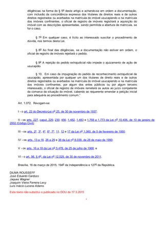 diligências na forma do § 5o deste artigo e achando­se em ordem a documentação,
com  inclusão  da  concordância  expressa  dos  titulares  de  direitos  reais  e  de  outros
direitos registrados ou averbados na matrícula do imóvel usucapiendo e na matrícula
dos  imóveis  confinantes,  o  oficial  de  registro  de  imóveis  registrará  a  aquisição  do
imóvel com as descrições apresentadas, sendo permitida a abertura de matrícula, se
for o caso.
§  7o  Em  qualquer  caso,  é  lícito  ao  interessado  suscitar  o  procedimento  de
dúvida, nos termos desta Lei.
§  8o  Ao  final  das  diligências,  se  a  documentação  não  estiver  em  ordem,  o
oficial de registro de imóveis rejeitará o pedido.
§ 9o A rejeição do pedido extrajudicial não impede o ajuizamento de ação de
usucapião.
§ 10.  Em caso de impugnação do pedido de reconhecimento extrajudicial de
usucapião,  apresentada  por  qualquer  um  dos  titulares  de  direito  reais  e  de  outros
direitos registrados ou averbados na matrícula do imóvel usucapiendo e na matrícula
dos  imóveis  confinantes,  por  algum  dos  entes  públicos  ou  por  algum  terceiro
interessado, o oficial de registro de imóveis remeterá os autos ao juízo competente
da comarca da situação do imóvel, cabendo ao requerente emendar a petição inicial
para adequá­la ao procedimento comum.”
Art. 1.072.  Revogam­se:
I ­ o art. 22 do Decreto­Lei no 25, de 30 de novembro de 1937;
II ­ os arts. 227, caput, 229, 230, 456, 1.482, 1.483 e 1.768 a 1.773 da Lei no 10.406, de 10 de janeiro de
2002 (Código Civil);
III ­ os arts. 2º, 3º, 4º, 6º, 7º, 11, 12 e 17 da Lei no 1.060, de 5 de fevereiro de 1950;
IV ­ os arts. 13 a 18, 26 a 29 e 38 da Lei no 8.038, de 28 de maio de 1990;
V ­ os arts. 16 a 18 da Lei no 5.478, de 25 de julho de 1968; e
VI ­ o art. 98, § 4o, da Lei no 12.529, de 30 de novembro de 2011.
Brasília, 16 de março de 2015; 194o da Independência e 127o da República.
DILMA ROUSSEFF
José Eduardo Cardozo
Jaques Wagner
Joaquim Vieira Ferreira Levy
Luís Inácio Lucena Adams
Este texto não substitui o publicado no DOU de 17.3.2015
*
 
 
 