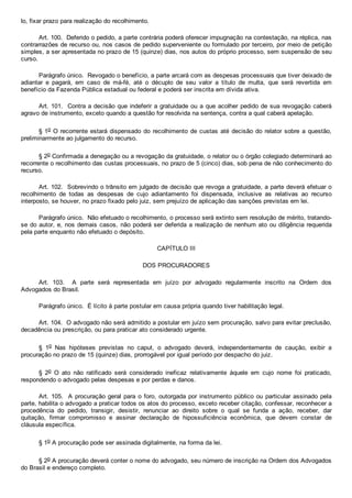 lo, fixar prazo para realização do recolhimento.
Art. 100.  Deferido o pedido, a parte contrária poderá oferecer impugnação na contestação, na réplica, nas
contrarrazões de recurso ou, nos casos de pedido superveniente ou formulado por terceiro, por meio de petição
simples, a ser apresentada no prazo de 15 (quinze) dias, nos autos do próprio processo, sem suspensão de seu
curso.
Parágrafo único.  Revogado o benefício, a parte arcará com as despesas processuais que tiver deixado de
adiantar  e  pagará,  em  caso  de  má­fé,  até  o  décuplo  de  seu  valor  a  título  de  multa,  que  será  revertida  em
benefício da Fazenda Pública estadual ou federal e poderá ser inscrita em dívida ativa.
Art. 101.  Contra a decisão que indeferir a gratuidade ou a que acolher pedido de sua revogação caberá
agravo de instrumento, exceto quando a questão for resolvida na sentença, contra a qual caberá apelação.
§ 1o O recorrente estará dispensado do recolhimento de custas até decisão do relator sobre a questão,
preliminarmente ao julgamento do recurso.
§ 2o Confirmada a denegação ou a revogação da gratuidade, o relator ou o órgão colegiado determinará ao
recorrente o recolhimento das custas processuais, no prazo de 5 (cinco) dias, sob pena de não conhecimento do
recurso.
Art. 102.  Sobrevindo o trânsito em julgado de decisão que revoga a gratuidade, a parte deverá efetuar o
recolhimento  de  todas  as  despesas  de  cujo  adiantamento  foi  dispensada,  inclusive  as  relativas  ao  recurso
interposto, se houver, no prazo fixado pelo juiz, sem prejuízo de aplicação das sanções previstas em lei.
Parágrafo único.  Não efetuado o recolhimento, o processo será extinto sem resolução de mérito, tratando­
se do autor, e, nos demais casos, não poderá ser deferida a realização de nenhum ato ou diligência requerida
pela parte enquanto não efetuado o depósito.
CAPÍTULO III
DOS PROCURADORES
Art.  103.    A  parte  será  representada  em  juízo  por  advogado  regularmente  inscrito  na  Ordem  dos
Advogados do Brasil.
Parágrafo único.  É lícito à parte postular em causa própria quando tiver habilitação legal.
Art. 104.  O advogado não será admitido a postular em juízo sem procuração, salvo para evitar preclusão,
decadência ou prescrição, ou para praticar ato considerado urgente.
§  1o  Nas  hipóteses  previstas  no  caput,  o  advogado  deverá,  independentemente  de  caução,  exibir  a
procuração no prazo de 15 (quinze) dias, prorrogável por igual período por despacho do juiz.
§  2o  O  ato  não  ratificado  será  considerado  ineficaz  relativamente  àquele  em  cujo  nome  foi  praticado,
respondendo o advogado pelas despesas e por perdas e danos.
Art. 105.  A procuração geral para o foro, outorgada por instrumento público ou particular assinado pela
parte, habilita o advogado a praticar todos os atos do processo, exceto receber citação, confessar, reconhecer a
procedência  do  pedido,  transigir,  desistir,  renunciar  ao  direito  sobre  o  qual  se  funda  a  ação,  receber,  dar
quitação,  firmar  compromisso  e  assinar  declaração  de  hipossuficiência  econômica,  que  devem  constar  de
cláusula específica.
§ 1o A procuração pode ser assinada digitalmente, na forma da lei.
§ 2o A procuração deverá conter o nome do advogado, seu número de inscrição na Ordem dos Advogados
do Brasil e endereço completo.
 