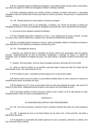 § 3o Se o outorgado integrar sociedade de advogados, a procuração também deverá conter o nome dessa,
seu número de registro na Ordem dos Advogados do Brasil e endereço completo.
§  4o  Salvo  disposição  expressa  em  sentido  contrário  constante  do  próprio  instrumento,  a  procuração
outorgada na fase de conhecimento é eficaz para todas as fases do processo, inclusive para o cumprimento de
sentença.
Art. 106.  Quando postular em causa própria, incumbe ao advogado:
I  ­  declarar,  na  petição  inicial  ou  na  contestação,  o  endereço,  seu  número  de  inscrição  na  Ordem  dos
Advogados do Brasil e o nome da sociedade de advogados da qual participa, para o recebimento de intimações;
II ­ comunicar ao juízo qualquer mudança de endereço.
§ 1o Se o advogado descumprir o disposto no inciso I, o juiz ordenará que se supra a omissão, no prazo
de 5 (cinco) dias, antes de determinar a citação do réu, sob pena de indeferimento da petição.
§ 2o Se o advogado infringir o previsto no inciso II, serão consideradas válidas as intimações enviadas por
carta registrada ou meio eletrônico ao endereço constante dos autos.
Art. 107.  O advogado tem direito a:
I  ­  examinar,  em  cartório  de  fórum  e  secretaria  de  tribunal,  mesmo  sem  procuração,  autos  de  qualquer
processo,  independentemente  da  fase  de  tramitação,  assegurados  a  obtenção  de  cópias  e  o  registro  de
anotações, salvo na hipótese de segredo de justiça, nas quais apenas o advogado constituído terá acesso aos
autos;
II ­ requerer, como procurador, vista dos autos de qualquer processo, pelo prazo de 5 (cinco) dias;
III ­ retirar os autos do cartório ou da secretaria, pelo prazo legal, sempre que neles lhe couber falar por
determinação do juiz, nos casos previstos em lei.
§ 1o Ao receber os autos, o advogado assinará carga em livro ou documento próprio.
§ 2o Sendo o prazo comum às partes, os procuradores poderão retirar os autos somente em conjunto ou
mediante prévio ajuste, por petição nos autos.
§ 3o Na hipótese do § 2o, é lícito ao procurador retirar os autos para obtenção de cópias, pelo prazo de 2
(duas) a 6 (seis) horas, independentemente de ajuste e sem prejuízo da continuidade do prazo.
§ 4o O procurador perderá no mesmo processo o direito a que se refere o § 3o se não devolver os autos
tempestivamente, salvo se o prazo for prorrogado pelo juiz.
CAPÍTULO IV
DA SUCESSÃO DAS PARTES E DOS PROCURADORES
Art. 108.  No curso do processo, somente é lícita a sucessão voluntária das partes nos casos expressos
em lei.
Art. 109.  A alienação da coisa ou do direito litigioso por ato entre vivos, a título particular, não altera  a
legitimidade das partes.
§ 1o O adquirente ou cessionário não poderá ingressar em juízo, sucedendo o alienante ou cedente, sem
que o consinta a parte contrária.
 