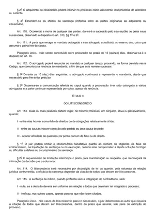 § 2o O adquirente ou cessionário poderá intervir no processo como assistente litisconsorcial do alienante
ou cedente.
§  3o  Estendem­se  os  efeitos  da  sentença  proferida  entre  as  partes  originárias  ao  adquirente  ou
cessionário.
Art. 110.  Ocorrendo a morte de qualquer das partes, dar­se­á a sucessão pelo seu espólio ou pelos seus
sucessores, observado o disposto no art. 313, §§ 1o e 2o.
Art. 111.  A parte que revogar o mandato outorgado a seu advogado constituirá, no mesmo ato, outro que
assuma o patrocínio da causa.
Parágrafo único.  Não sendo constituído novo procurador  no  prazo  de  15  (quinze)  dias,  observar­se­á  o
disposto no art. 76.
Art. 112.  O advogado poderá renunciar ao mandato a qualquer tempo, provando, na forma prevista neste
Código, que comunicou a renúncia ao mandante, a fim de que este nomeie sucessor.
§ 1o  Durante  os  10  (dez)  dias  seguintes,  o  advogado  continuará  a  representar  o  mandante,  desde  que
necessário para lhe evitar prejuízo
§  2o  Dispensa­se  a  comunicação  referida  no  caput  quando  a  procuração  tiver  sido  outorgada  a  vários
advogados e a parte continuar representada por outro, apesar da renúncia.
TÍTULO II
DO LITISCONSÓRCIO
Art. 113.  Duas ou mais pessoas podem litigar, no mesmo processo, em conjunto, ativa ou passivamente,
quando:
I ­ entre elas houver comunhão de direitos ou de obrigações relativamente à lide;
II ­ entre as causas houver conexão pelo pedido ou pela causa de pedir;
III ­ ocorrer afinidade de questões por ponto comum de fato ou de direito.
§  1o  O  juiz  poderá  limitar  o  litisconsórcio  facultativo  quanto  ao  número  de  litigantes  na  fase  de
conhecimento, na liquidação de sentença ou na execução, quando este comprometer a rápida solução do litígio
ou dificultar a defesa ou o cumprimento da sentença.
§ 2o O requerimento de limitação interrompe o prazo para manifestação ou resposta, que recomeçará da
intimação da decisão que o solucionar.
Art.  114.    O  litisconsórcio  será  necessário  por  disposição  de  lei  ou  quando,  pela  natureza  da  relação
jurídica controvertida, a eficácia da sentença depender da citação de todos que devam ser litisconsortes.
Art. 115.  A sentença de mérito, quando proferida sem a integração do contraditório, será:
I ­ nula, se a decisão deveria ser uniforme em relação a todos que deveriam ter integrado o processo;
II ­ ineficaz, nos outros casos, apenas para os que não foram citados.
Parágrafo único.  Nos casos de litisconsórcio passivo necessário, o juiz determinará ao autor que requeira
a  citação  de  todos  que  devam  ser  litisconsortes,  dentro  do  prazo  que  assinar,  sob  pena  de  extinção  do
processo.
 