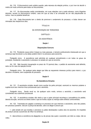 Art. 116.  O litisconsórcio será unitário quando, pela natureza da relação jurídica, o juiz tiver de decidir o
mérito de modo uniforme para todos os litisconsortes.
Art. 117.  Os litisconsortes serão considerados, em suas relações com a parte adversa, como litigantes
distintos,  exceto  no  litisconsórcio  unitário,  caso  em  que  os  atos  e  as  omissões  de  um  não  prejudicarão  os
outros, mas os poderão beneficiar.
Art.  118.    Cada  litisconsorte  tem  o  direito  de  promover  o  andamento  do  processo,  e  todos  devem  ser
intimados dos respectivos atos.
TÍTULO III
DA INTERVENÇÃO DE TERCEIROS
CAPÍTULO I
DA ASSISTÊNCIA
Seção I
Disposições Comuns
Art. 119.  Pendendo causa entre 2 (duas) ou mais pessoas, o terceiro juridicamente interessado em que a
sentença seja favorável a uma delas poderá intervir no processo para assisti­la.
Parágrafo  único.    A  assistência  será  admitida  em  qualquer  procedimento  e  em  todos  os  graus  de
jurisdição, recebendo o assistente o processo no estado em que se encontre.
Art. 120.  Não havendo impugnação no prazo de 15 (quinze) dias, o pedido do assistente será deferido,
salvo se for caso de rejeição liminar.
Parágrafo único.  Se qualquer parte alegar que falta ao requerente interesse jurídico para intervir, o juiz
decidirá o incidente, sem suspensão do processo.
Seção II
Da Assistência Simples
Art. 121.  O assistente simples atuará como auxiliar da parte principal, exercerá os mesmos poderes e
sujeitar­se­á aos mesmos ônus processuais que o assistido.
Parágrafo  único.    Sendo  revel  ou,  de  qualquer  outro  modo,  omisso  o  assistido,  o  assistente  será
considerado seu substituto processual.
Art.  122.    A  assistência  simples  não  obsta  a  que  a  parte  principal  reconheça  a  procedência  do  pedido,
desista da ação, renuncie ao direito sobre o que se funda a ação ou transija sobre direitos controvertidos.
Art. 123.  Transitada em julgado a sentença no processo em que interveio o assistente, este não poderá,
em processo posterior, discutir a justiça da decisão, salvo se alegar e provar que:
I ­ pelo estado em que recebeu o processo ou pelas declarações e pelos atos do assistido, foi impedido
de produzir provas suscetíveis de influir na sentença;
II ­ desconhecia a existência de alegações ou de provas das quais o assistido, por dolo ou culpa, não se
valeu.
Seção III
 