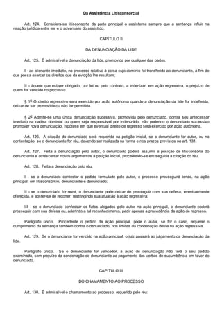 Da Assistência Litisconsorcial
Art.  124.    Considera­se  litisconsorte  da  parte  principal  o  assistente  sempre  que  a  sentença  influir  na
relação jurídica entre ele e o adversário do assistido.
CAPÍTULO II
DA DENUNCIAÇÃO DA LIDE
Art. 125.  É admissível a denunciação da lide, promovida por qualquer das partes:
I ­ ao alienante imediato, no processo relativo à coisa cujo domínio foi transferido ao denunciante, a fim de
que possa exercer os direitos que da evicção lhe resultam;
II ­ àquele que estiver obrigado, por lei ou pelo contrato, a indenizar, em ação regressiva, o prejuízo de
quem for vencido no processo.
§ 1o O direito regressivo será exercido por ação autônoma quando a denunciação da lide for indeferida,
deixar de ser promovida ou não for permitida.
§  2o  Admite­se  uma  única  denunciação  sucessiva,  promovida  pelo  denunciado,  contra  seu  antecessor
imediato na  cadeia  dominial  ou  quem  seja  responsável  por  indenizá­lo,  não  podendo  o  denunciado  sucessivo
promover nova denunciação, hipótese em que eventual direito de regresso será exercido por ação autônoma.
Art.  126.    A  citação  do  denunciado  será  requerida  na  petição  inicial,  se  o  denunciante  for  autor,  ou  na
contestação, se o denunciante for réu, devendo ser realizada na forma e nos prazos previstos no art. 131.
Art.  127.    Feita  a  denunciação  pelo  autor,  o  denunciado  poderá  assumir  a  posição  de  litisconsorte  do
denunciante e acrescentar novos argumentos à petição inicial, procedendo­se em seguida à citação do réu.
Art. 128.  Feita a denunciação pelo réu:
I  ­  se  o  denunciado  contestar  o  pedido  formulado  pelo  autor,  o  processo  prosseguirá  tendo,  na  ação
principal, em litisconsórcio, denunciante e denunciado;
II ­ se o denunciado for revel, o denunciante pode deixar de prosseguir com sua defesa, eventualmente
oferecida, e abster­se de recorrer, restringindo sua atuação à ação regressiva;
III  ­  se  o  denunciado  confessar  os  fatos  alegados  pelo  autor  na  ação  principal,  o  denunciante  poderá
prosseguir com sua defesa ou, aderindo a tal reconhecimento, pedir apenas a procedência da ação de regresso.
Parágrafo  único.    Procedente  o  pedido  da  ação  principal,  pode  o  autor,  se  for  o  caso,  requerer  o
cumprimento da sentença também contra o denunciado, nos limites da condenação deste na ação regressiva.
Art. 129.  Se o denunciante for vencido na ação principal, o juiz passará ao julgamento da denunciação da
lide.
Parágrafo  único.    Se  o  denunciante  for  vencedor,  a  ação  de  denunciação  não  terá  o  seu  pedido
examinado, sem prejuízo da condenação do denunciante ao pagamento das verbas de sucumbência em favor do
denunciado.
CAPÍTULO III
DO CHAMAMENTO AO PROCESSO
Art. 130.  É admissível o chamamento ao processo, requerido pelo réu:
 