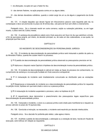 I ­ do afiançado, na ação em que o fiador for réu;
II ­ dos demais fiadores, na ação proposta contra um ou alguns deles;
III ­ dos demais devedores solidários, quando o credor exigir de um ou de alguns o pagamento da dívida
comum.
Art.  131.    A  citação  daqueles  que  devam  figurar  em  litisconsórcio  passivo  será  requerida  pelo  réu  na
contestação e deve ser promovida no prazo de 30 (trinta) dias, sob pena de ficar sem efeito o chamamento.
Parágrafo único.  Se o chamado residir em outra  comarca,  seção  ou  subseção  judiciárias,  ou  em  lugar
incerto, o prazo será de 2 (dois) meses.
Art. 132.  A sentença de procedência valerá como título executivo em favor do réu que satisfizer a dívida,
a fim de que possa exigi­la, por inteiro, do devedor principal, ou, de cada um dos codevedores, a sua quota, na
proporção que lhes tocar.
CAPÍTULO IV
DO INCIDENTE DE DESCONSIDERAÇÃO DA PERSONALIDADE JURÍDICA
Art. 133.  O incidente de desconsideração da personalidade jurídica será instaurado a pedido da parte ou
do Ministério Público, quando lhe couber intervir no processo.
§ 1o O pedido de desconsideração da personalidade jurídica observará os pressupostos previstos em lei.
§ 2o Aplica­se o disposto neste Capítulo à hipótese de desconsideração inversa da personalidade jurídica.
Art. 134.  O incidente de desconsideração é cabível em todas as fases do processo de conhecimento, no
cumprimento de sentença e na execução fundada em título executivo extrajudicial.
§  1o  A  instauração  do  incidente  será  imediatamente  comunicada  ao  distribuidor  para  as  anotações
devidas.
§ 2o Dispensa­se a instauração do incidente se a desconsideração da personalidade jurídica for requerida
na petição inicial, hipótese em que será citado o sócio ou a pessoa jurídica.
§ 3o A instauração do incidente suspenderá o processo, salvo na hipótese do § 2o.
§  4o  O  requerimento  deve  demonstrar  o  preenchimento  dos  pressupostos  legais  específicos  para
desconsideração da personalidade jurídica.
Art. 135.  Instaurado o incidente, o sócio ou a pessoa jurídica será citado para manifestar­se e requerer as
provas cabíveis no prazo de 15 (quinze) dias.
Art. 136.  Concluída a instrução, se necessária, o incidente será resolvido por decisão interlocutória.
Parágrafo único.  Se a decisão for proferida pelo relator, cabe agravo interno.
Art. 137.  Acolhido o pedido de desconsideração, a alienação ou a oneração de bens, havida em fraude de
execução, será ineficaz em relação ao requerente.
CAPÍTULO V
DO AMICUS CURIAE
 