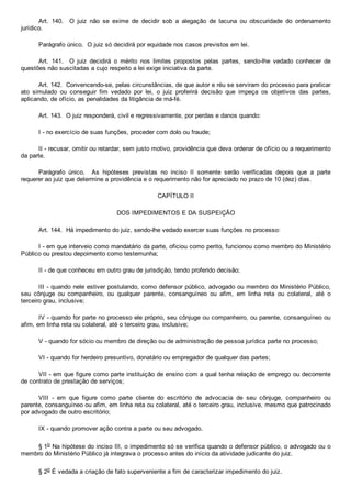 Art.  140.    O  juiz  não  se  exime  de  decidir  sob  a  alegação  de  lacuna  ou  obscuridade  do  ordenamento
jurídico.
Parágrafo único.  O juiz só decidirá por equidade nos casos previstos em lei.
Art.  141.    O  juiz  decidirá  o  mérito  nos  limites  propostos  pelas  partes,  sendo­lhe  vedado  conhecer  de
questões não suscitadas a cujo respeito a lei exige iniciativa da parte.
Art. 142.  Convencendo­se, pelas circunstâncias, de que autor e réu se serviram do processo para praticar
ato  simulado  ou  conseguir  fim  vedado  por  lei,  o  juiz  proferirá  decisão  que  impeça  os  objetivos  das  partes,
aplicando, de ofício, as penalidades da litigância de má­fé.
Art. 143.  O juiz responderá, civil e regressivamente, por perdas e danos quando:
I ­ no exercício de suas funções, proceder com dolo ou fraude;
II ­ recusar, omitir ou retardar, sem justo motivo, providência que deva ordenar de ofício ou a requerimento
da parte.
Parágrafo  único.    As  hipóteses  previstas  no  inciso  II  somente  serão  verificadas  depois  que  a  parte
requerer ao juiz que determine a providência e o requerimento não for apreciado no prazo de 10 (dez) dias.
CAPÍTULO II
DOS IMPEDIMENTOS E DA SUSPEIÇÃO
Art. 144.  Há impedimento do juiz, sendo­lhe vedado exercer suas funções no processo:
I ­ em que interveio como mandatário da parte, oficiou como perito, funcionou como membro do Ministério
Público ou prestou depoimento como testemunha;
II ­ de que conheceu em outro grau de jurisdição, tendo proferido decisão;
III ­ quando nele estiver postulando, como defensor público, advogado ou membro do Ministério Público,
seu  cônjuge  ou  companheiro,  ou  qualquer  parente,  consanguíneo  ou  afim,  em  linha  reta  ou  colateral,  até  o
terceiro grau, inclusive;
IV ­ quando for parte no processo ele próprio, seu cônjuge ou companheiro, ou parente, consanguíneo ou
afim, em linha reta ou colateral, até o terceiro grau, inclusive;
V ­ quando for sócio ou membro de direção ou de administração de pessoa jurídica parte no processo;
VI ­ quando for herdeiro presuntivo, donatário ou empregador de qualquer das partes;
VII ­ em que figure como parte instituição de ensino com a qual tenha relação de emprego ou decorrente
de contrato de prestação de serviços;
VIII  ­  em  que  figure  como  parte  cliente  do  escritório  de  advocacia  de  seu  cônjuge,  companheiro  ou
parente, consanguíneo ou afim, em linha reta ou colateral, até o terceiro grau, inclusive, mesmo que patrocinado
por advogado de outro escritório;
IX ­ quando promover ação contra a parte ou seu advogado.
§ 1o Na hipótese do inciso III, o impedimento só se verifica quando o defensor público, o advogado ou o
membro do Ministério Público já integrava o processo antes do início da atividade judicante do juiz.
§ 2o É vedada a criação de fato superveniente a fim de caracterizar impedimento do juiz.
 