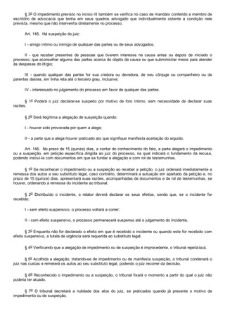 § 3o O impedimento previsto no inciso III também se verifica no caso de mandato conferido a membro de
escritório  de  advocacia  que  tenha  em  seus  quadros  advogado  que  individualmente  ostente  a  condição  nele
prevista, mesmo que não intervenha diretamente no processo.
Art. 145.  Há suspeição do juiz:
I ­ amigo íntimo ou inimigo de qualquer das partes ou de seus advogados;
II  ­  que  receber  presentes  de  pessoas  que  tiverem  interesse  na  causa  antes  ou  depois  de  iniciado  o
processo, que aconselhar alguma das partes acerca do objeto da causa ou que subministrar meios para atender
às despesas do litígio;
III  ­  quando  qualquer  das  partes  for  sua  credora  ou  devedora,  de  seu  cônjuge  ou  companheiro  ou  de
parentes destes, em linha reta até o terceiro grau, inclusive;
IV ­ interessado no julgamento do processo em favor de qualquer das partes.
§  1o  Poderá  o  juiz  declarar­se  suspeito  por  motivo  de  foro  íntimo,  sem  necessidade  de  declarar  suas
razões.
§ 2o Será ilegítima a alegação de suspeição quando:
I ­ houver sido provocada por quem a alega;
II ­ a parte que a alega houver praticado ato que signifique manifesta aceitação do arguido.
Art. 146.  No prazo de 15 (quinze) dias, a contar do conhecimento do fato, a parte alegará o impedimento
ou a suspeição, em petição específica dirigida ao juiz do processo, na qual indicará o fundamento da recusa,
podendo instruí­la com documentos em que se fundar a alegação e com rol de testemunhas.
§ 1o Se reconhecer o impedimento ou a suspeição ao receber a petição, o juiz ordenará imediatamente a
remessa dos autos a seu substituto legal, caso contrário, determinará a autuação em apartado da petição e, no
prazo de 15 (quinze) dias, apresentará suas razões, acompanhadas de documentos e de rol de testemunhas, se
houver, ordenando a remessa do incidente ao tribunal.
§  2o  Distribuído  o  incidente,  o  relator  deverá  declarar  os  seus  efeitos,  sendo  que,  se  o  incidente  for
recebido:
I ­ sem efeito suspensivo, o processo voltará a correr;
II ­ com efeito suspensivo, o processo permanecerá suspenso até o julgamento do incidente.
§ 3o Enquanto não for declarado o efeito em que é recebido o incidente ou quando este for recebido com
efeito suspensivo, a tutela de urgência será requerida ao substituto legal.
§ 4o Verificando que a alegação de impedimento ou de suspeição é improcedente, o tribunal rejeitá­la­á.
§ 5o Acolhida a alegação, tratando­se de impedimento ou de manifesta suspeição, o tribunal condenará o
juiz nas custas e remeterá os autos ao seu substituto legal, podendo o juiz recorrer da decisão.
§ 6o Reconhecido o impedimento ou a suspeição, o tribunal fixará o momento a partir do qual o juiz não
poderia ter atuado.
§  7o  O  tribunal  decretará  a  nulidade  dos  atos  do  juiz,  se  praticados  quando  já  presente  o  motivo  de
impedimento ou de suspeição.
 