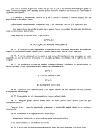 § 4o Após a inclusão do processo na lista de que trata o § 1o, o requerimento formulado pela parte não
altera a ordem cronológica para a decisão, exceto quando implicar a reabertura da instrução ou a conversão do
julgamento em diligência.
§  5o  Decidido  o  requerimento  previsto  no  §  4o,  o  processo  retornará  à  mesma  posição  em  que
anteriormente se encontrava na lista.
§ 6o Ocupará o primeiro lugar na lista prevista no § 1o ou, conforme o caso, no § 3o, o processo que:
I ­ tiver sua sentença ou acórdão anulado, salvo quando houver necessidade de realização de diligência
ou de complementação da instrução;
II ­ se enquadrar na hipótese do art. 1.040, inciso II.
CAPÍTULO II
DA APLICAÇÃO DAS NORMAS PROCESSUAIS
Art. 13.  A jurisdição civil será regida pelas normas processuais brasileiras, ressalvadas as disposições
específicas previstas em tratados, convenções ou acordos internacionais de que o Brasil seja parte.
Art.  14.    A  norma  processual  não  retroagirá  e  será  aplicável  imediatamente  aos  processos  em  curso,
respeitados  os  atos  processuais  praticados  e  as  situações  jurídicas  consolidadas  sob  a  vigência  da  norma
revogada.
Art.  15.    Na  ausência  de  normas  que  regulem  processos  eleitorais,  trabalhistas  ou  administrativos,  as
disposições deste Código lhes serão aplicadas supletiva e subsidiariamente.
LIVRO II
DA FUNÇÃO JURISDICIONAL
TÍTULO I
DA JURISDIÇÃO E DA AÇÃO
Art. 16.  A jurisdição civil é exercida pelos juízes e pelos tribunais em todo o território nacional, conforme
as disposições deste Código.
Art. 17.  Para postular em juízo é necessário ter interesse e legitimidade.
Art.  18.    Ninguém  poderá  pleitear  direito  alheio  em  nome  próprio,  salvo  quando  autorizado  pelo
ordenamento jurídico.
Parágrafo  único.    Havendo  substituição  processual,  o  substituído  poderá  intervir  como  assistente
litisconsorcial.
Art. 19.  O interesse do autor pode limitar­se à declaração:
I ­ da existência, da inexistência ou do modo de ser de uma relação jurídica;
II ­ da autenticidade ou da falsidade de documento.
Art. 20.  É admissível a ação meramente declaratória, ainda que tenha ocorrido a violação do direito.
 
