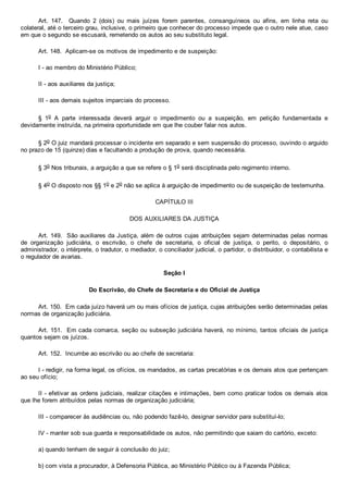 Art.  147.    Quando  2  (dois)  ou  mais  juízes  forem  parentes,  consanguíneos  ou  afins,  em  linha  reta  ou
colateral, até o terceiro grau, inclusive, o primeiro que conhecer do processo impede que o outro nele atue, caso
em que o segundo se escusará, remetendo os autos ao seu substituto legal.
Art. 148.  Aplicam­se os motivos de impedimento e de suspeição:
I ­ ao membro do Ministério Público;
II ­ aos auxiliares da justiça;
III ­ aos demais sujeitos imparciais do processo.
§  1o  A  parte  interessada  deverá  arguir  o  impedimento  ou  a  suspeição,  em  petição  fundamentada  e
devidamente instruída, na primeira oportunidade em que lhe couber falar nos autos.
§ 2o O juiz mandará processar o incidente em separado e sem suspensão do processo, ouvindo o arguido
no prazo de 15 (quinze) dias e facultando a produção de prova, quando necessária.
§ 3o Nos tribunais, a arguição a que se refere o § 1o será disciplinada pelo regimento interno.
§ 4o O disposto nos §§ 1o e 2o não se aplica à arguição de impedimento ou de suspeição de testemunha.
CAPÍTULO III
DOS AUXILIARES DA JUSTIÇA
Art. 149.  São auxiliares da Justiça, além de outros cujas atribuições sejam determinadas pelas normas
de  organização  judiciária,  o  escrivão,  o  chefe  de  secretaria,  o  oficial  de  justiça,  o  perito,  o  depositário,  o
administrador, o intérprete, o tradutor, o mediador, o conciliador judicial, o partidor, o distribuidor, o contabilista e
o regulador de avarias.
Seção I
Do Escrivão, do Chefe de Secretaria e do Oficial de Justiça
Art. 150.  Em cada juízo haverá um ou mais ofícios de justiça, cujas atribuições serão determinadas pelas
normas de organização judiciária.
Art. 151.  Em cada comarca, seção ou subseção judiciária haverá, no mínimo, tantos oficiais de justiça
quantos sejam os juízos.
Art. 152.  Incumbe ao escrivão ou ao chefe de secretaria:
I ­ redigir, na forma legal, os ofícios, os mandados, as cartas precatórias e os demais atos que pertençam
ao seu ofício;
II ­ efetivar as ordens judiciais, realizar citações e intimações, bem como praticar todos os demais atos
que lhe forem atribuídos pelas normas de organização judiciária;
III ­ comparecer às audiências ou, não podendo fazê­lo, designar servidor para substituí­lo;
IV ­ manter sob sua guarda e responsabilidade os autos, não permitindo que saiam do cartório, exceto:
a) quando tenham de seguir à conclusão do juiz;
b) com vista a procurador, à Defensoria Pública, ao Ministério Público ou à Fazenda Pública;
 
