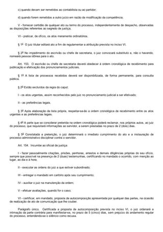 c) quando devam ser remetidos ao contabilista ou ao partidor;
d) quando forem remetidos a outro juízo em razão da modificação da competência;
V ­ fornecer certidão de qualquer ato ou termo do processo, independentemente de despacho, observadas
as disposições referentes ao segredo de justiça;
VI ­ praticar, de ofício, os atos meramente ordinatórios.
§ 1o  O juiz titular editará ato a fim de regulamentar a atribuição prevista no inciso VI.
§ 2o No impedimento do escrivão ou chefe de secretaria, o juiz convocará substituto e, não o havendo,
nomeará pessoa idônea para o ato.
Art. 153.  O escrivão ou chefe de secretaria deverá obedecer à ordem cronológica de recebimento para
publicação e efetivação dos pronunciamentos judiciais.
§  1o  A  lista  de  processos  recebidos  deverá  ser  disponibilizada,  de  forma  permanente,  para  consulta
pública.
§ 2o Estão excluídos da regra do caput:
I ­ os atos urgentes, assim reconhecidos pelo juiz no pronunciamento judicial a ser efetivado;
II ­ as preferências legais.
§ 3o Após elaboração de lista própria, respeitar­se­ão a ordem cronológica de recebimento entre os atos
urgentes e as preferências legais.
§ 4o A parte que se considerar preterida na ordem cronológica poderá reclamar, nos próprios autos, ao juiz
do processo, que requisitará informações ao servidor, a serem prestadas no prazo de 2 (dois) dias.
§  5o  Constatada  a  preterição,  o  juiz  determinará  o  imediato  cumprimento  do  ato  e  a  instauração  de
processo administrativo disciplinar contra o servidor.
Art. 154.  Incumbe ao oficial de justiça:
I ­ fazer pessoalmente citações, prisões, penhoras, arrestos e demais diligências próprias do seu ofício,
sempre que possível na presença de 2 (duas) testemunhas, certificando no mandado o ocorrido, com menção ao
lugar, ao dia e à hora;
II ­ executar as ordens do juiz a que estiver subordinado;
III ­ entregar o mandado em cartório após seu cumprimento;
IV ­ auxiliar o juiz na manutenção da ordem;
V ­ efetuar avaliações, quando for o caso;
VI ­ certificar, em mandado, proposta de autocomposição apresentada por qualquer das partes, na ocasião
de realização de ato de comunicação que lhe couber.
Parágrafo  único.    Certificada  a  proposta  de  autocomposição  prevista  no  inciso  VI,  o  juiz  ordenará  a
intimação da parte contrária para manifestar­se, no prazo de 5 (cinco) dias, sem prejuízo do andamento regular
do processo, entendendo­se o silêncio como recusa.
 