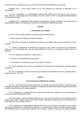 levando em conta a situação dos bens, ao tempo do serviço e às dificuldades de sua execução.
Parágrafo  único.    O  juiz  poderá  nomear  um  ou  mais  prepostos  por  indicação  do  depositário  ou  do
administrador.
Art.  161.    O  depositário  ou  o  administrador  responde  pelos  prejuízos  que,  por  dolo  ou  culpa,  causar  à
parte, perdendo a remuneração que lhe foi arbitrada, mas tem o direito a haver o que legitimamente despendeu
no exercício do encargo.
Parágrafo único.  O depositário infiel responde civilmente pelos prejuízos causados, sem prejuízo de sua
responsabilidade penal e da imposição de sanção por ato atentatório à dignidade da justiça.
Seção IV
Do Intérprete e do Tradutor
Art. 162.  O juiz nomeará intérprete ou tradutor quando necessário para:
I ­ traduzir documento redigido em língua estrangeira;
II ­ verter para o português as declarações das partes e das testemunhas que não conhecerem o idioma
nacional;
III  ­  realizar  a  interpretação  simultânea  dos  depoimentos  das  partes  e  testemunhas  com  deficiência
auditiva  que  se  comuniquem  por  meio  da  Língua  Brasileira  de  Sinais,  ou  equivalente,  quando  assim  for
solicitado.
Art. 163.  Não pode ser intérprete ou tradutor quem:
I ­ não tiver a livre administração de seus bens;
II ­ for arrolado como testemunha ou atuar como perito no processo;
III ­ estiver inabilitado para o exercício da profissão por sentença penal condenatória, enquanto durarem
seus efeitos.
Art. 164.  O intérprete ou tradutor, oficial ou não, é obrigado a desempenhar seu ofício, aplicando­se­lhe o
disposto nos arts. 157 e 158.
Seção V
Dos Conciliadores e Mediadores Judiciais
Art. 165.  Os tribunais criarão centros judiciários de solução consensual de conflitos, responsáveis pela
realização de sessões e audiências de conciliação e mediação e pelo desenvolvimento de programas destinados
a auxiliar, orientar e estimular a autocomposição.
§ 1o A composição e a organização dos centros serão definidas pelo respectivo tribunal, observadas as
normas do Conselho Nacional de Justiça.
§ 2o O conciliador, que atuará preferencialmente nos casos em que não houver vínculo anterior entre as
partes, poderá sugerir soluções para o litígio, sendo vedada a utilização de qualquer tipo de constrangimento ou
intimidação para que as partes conciliem.
§ 3o O mediador, que atuará preferencialmente nos casos em que houver vínculo anterior entre as partes,
auxiliará aos interessados a compreender as questões e os interesses em conflito, de modo que eles possam,
pelo restabelecimento da comunicação, identificar, por si próprios, soluções consensuais que gerem benefícios
 