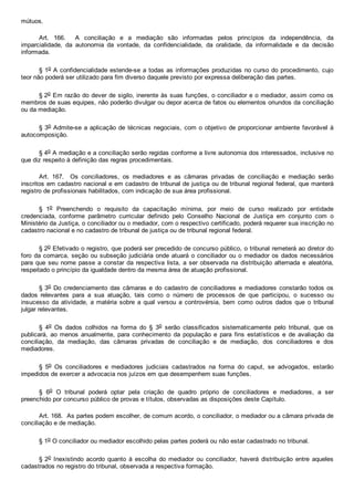 mútuos.
Art.  166.    A  conciliação  e  a  mediação  são  informadas  pelos  princípios  da  independência,  da
imparcialidade,  da  autonomia  da  vontade,  da  confidencialidade,  da  oralidade,  da  informalidade  e  da  decisão
informada.
§ 1o A confidencialidade estende­se a todas as informações produzidas no curso do procedimento, cujo
teor não poderá ser utilizado para fim diverso daquele previsto por expressa deliberação das partes.
§ 2o Em razão do dever de sigilo, inerente às suas funções, o conciliador e o mediador, assim como os
membros de suas equipes, não poderão divulgar ou depor acerca de fatos ou elementos oriundos da conciliação
ou da mediação.
§ 3o Admite­se a aplicação de técnicas negociais, com o objetivo de proporcionar ambiente favorável à
autocomposição.
§ 4o A mediação e a conciliação serão regidas conforme a livre autonomia dos interessados, inclusive no
que diz respeito à definição das regras procedimentais.
Art.  167.    Os  conciliadores,  os  mediadores  e  as  câmaras  privadas  de  conciliação  e  mediação  serão
inscritos em cadastro nacional e em cadastro de tribunal de justiça ou de tribunal regional federal, que manterá
registro de profissionais habilitados, com indicação de sua área profissional.
§  1o  Preenchendo  o  requisito  da  capacitação  mínima,  por  meio  de  curso  realizado  por  entidade
credenciada,  conforme  parâmetro  curricular  definido  pelo  Conselho  Nacional  de  Justiça  em  conjunto  com  o
Ministério da Justiça, o conciliador ou o mediador, com o respectivo certificado, poderá requerer sua inscrição no
cadastro nacional e no cadastro de tribunal de justiça ou de tribunal regional federal.
§ 2o Efetivado o registro, que poderá ser precedido de concurso público, o tribunal remeterá ao diretor do
foro da comarca, seção ou subseção judiciária onde atuará o conciliador ou o mediador os dados necessários
para que seu nome passe a constar da respectiva lista, a ser observada na distribuição alternada e aleatória,
respeitado o princípio da igualdade dentro da mesma área de atuação profissional.
§ 3o Do credenciamento das câmaras e do cadastro de conciliadores e mediadores constarão todos os
dados  relevantes  para  a  sua  atuação,  tais  como  o  número  de  processos  de  que  participou,  o  sucesso  ou
insucesso  da  atividade,  a  matéria  sobre  a  qual  versou  a  controvérsia,  bem  como  outros  dados  que  o  tribunal
julgar relevantes.
§  4o  Os  dados  colhidos  na  forma  do  §  3o  serão  classificados  sistematicamente  pelo  tribunal,  que  os
publicará,  ao  menos  anualmente,  para  conhecimento  da  população  e  para  fins  estatísticos  e  de  avaliação  da
conciliação,  da  mediação,  das  câmaras  privadas  de  conciliação  e  de  mediação,  dos  conciliadores  e  dos
mediadores.
§  5o  Os  conciliadores  e  mediadores  judiciais  cadastrados  na  forma  do  caput,  se  advogados,  estarão
impedidos de exercer a advocacia nos juízos em que desempenhem suas funções.
§  6o  O  tribunal  poderá  optar  pela  criação  de  quadro  próprio  de  conciliadores  e  mediadores,  a  ser
preenchido por concurso público de provas e títulos, observadas as disposições deste Capítulo.
Art. 168.  As partes podem escolher, de comum acordo, o conciliador, o mediador ou a câmara privada de
conciliação e de mediação.
§ 1o O conciliador ou mediador escolhido pelas partes poderá ou não estar cadastrado no tribunal.
§ 2o  Inexistindo  acordo  quanto  à  escolha  do  mediador  ou  conciliador,  haverá  distribuição  entre  aqueles
cadastrados no registro do tribunal, observada a respectiva formação.
 