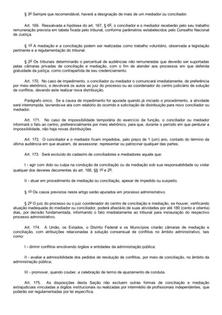 § 3o Sempre que recomendável, haverá a designação de mais de um mediador ou conciliador.
Art. 169.  Ressalvada a hipótese do art. 167, § 6o, o conciliador e o mediador receberão pelo seu trabalho
remuneração prevista em tabela fixada pelo tribunal, conforme parâmetros estabelecidos pelo Conselho Nacional
de Justiça.
§ 1o A mediação e a conciliação podem ser realizadas como trabalho voluntário, observada a legislação
pertinente e a regulamentação do tribunal.
§ 2o Os tribunais determinarão o percentual de audiências não remuneradas que deverão ser suportadas
pelas  câmaras  privadas  de  conciliação  e  mediação,  com  o  fim  de  atender  aos  processos  em  que  deferida
gratuidade da justiça, como contrapartida de seu credenciamento.
Art. 170.  No caso de impedimento, o conciliador ou mediador o comunicará imediatamente, de preferência
por meio eletrônico, e devolverá os autos ao juiz do processo ou ao coordenador do centro judiciário de solução
de conflitos, devendo este realizar nova distribuição.
Parágrafo único.  Se a causa de impedimento for apurada quando já iniciado o procedimento, a atividade
será interrompida, lavrando­se ata com relatório do ocorrido e solicitação de distribuição para novo conciliador ou
mediador.
Art.  171.    No  caso  de  impossibilidade  temporária  do  exercício  da  função,  o  conciliador  ou  mediador
informará o fato ao centro, preferencialmente por meio eletrônico, para que, durante o período em que perdurar a
impossibilidade, não haja novas distribuições
Art. 172.  O conciliador e o mediador ficam impedidos, pelo prazo de 1 (um) ano, contado do término da
última audiência em que atuaram, de assessorar, representar ou patrocinar qualquer das partes.
Art. 173.  Será excluído do cadastro de conciliadores e mediadores aquele que:
I ­ agir com dolo ou culpa na condução da conciliação ou da mediação sob sua responsabilidade ou violar
qualquer dos deveres decorrentes do art. 166, §§ 1o e 2o;
II ­ atuar em procedimento de mediação ou conciliação, apesar de impedido ou suspeito.
§ 1o Os casos previstos neste artigo serão apurados em processo administrativo.
§ 2o O juiz do processo ou o juiz coordenador do centro de conciliação e mediação, se houver, verificando
atuação inadequada do mediador ou conciliador, poderá afastá­lo de suas atividades por até 180 (cento e oitenta)
dias,  por  decisão  fundamentada,  informando  o  fato  imediatamente  ao  tribunal  para  instauração  do  respectivo
processo administrativo.
Art.  174.    A  União,  os  Estados,  o  Distrito  Federal  e  os  Municípios  criarão  câmaras  de  mediação  e
conciliação,  com  atribuições  relacionadas  à  solução  consensual  de  conflitos  no  âmbito  administrativo,  tais
como:
I ­ dirimir conflitos envolvendo órgãos e entidades da administração pública;
II ­ avaliar a admissibilidade dos pedidos de resolução de conflitos, por meio de conciliação, no âmbito da
administração pública;
III ­ promover, quando couber, a celebração de termo de ajustamento de conduta.
Art.  175.    As  disposições  desta  Seção  não  excluem  outras  formas  de  conciliação  e  mediação
extrajudiciais vinculadas a órgãos institucionais ou realizadas por intermédio de profissionais independentes, que
poderão ser regulamentadas por lei específica.
 