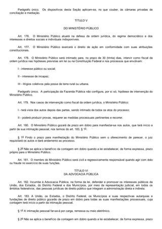 Parágrafo  único.    Os  dispositivos  desta  Seção  aplicam­se,  no  que  couber,  às  câmaras  privadas  de
conciliação e mediação.
TÍTULO V
DO MINISTÉRIO PÚBLICO
Art.  176.    O  Ministério  Público  atuará  na  defesa  da  ordem  jurídica,  do  regime  democrático  e  dos
interesses e direitos sociais e individuais indisponíveis.
Art.  177.    O  Ministério  Público  exercerá  o  direito  de  ação  em  conformidade  com  suas  atribuições
constitucionais.
Art.  178.    O  Ministério  Público  será  intimado  para,  no  prazo  de  30  (trinta)  dias,  intervir  como  fiscal  da
ordem jurídica nas hipóteses previstas em lei ou na Constituição Federal e nos processos que envolvam:
I ­ interesse público ou social;
II ­ interesse de incapaz;
III ­ litígios coletivos pela posse de terra rural ou urbana.
Parágrafo único.  A participação da Fazenda Pública não configura, por si só, hipótese de intervenção do
Ministério Público.
Art. 179.  Nos casos de intervenção como fiscal da ordem jurídica, o Ministério Público:
I ­ terá vista dos autos depois das partes, sendo intimado de todos os atos do processo;
II ­ poderá produzir provas, requerer as medidas processuais pertinentes e recorrer.
Art. 180.  O Ministério Público gozará de prazo em dobro para manifestar­se nos autos, que terá início a
partir de sua intimação pessoal, nos termos do art. 183, § 1o.
§  1o  Findo  o  prazo  para  manifestação  do  Ministério  Público  sem  o  oferecimento  de  parecer,  o  juiz
requisitará os autos e dará andamento ao processo.
§ 2o Não se aplica o benefício da contagem em dobro quando a lei estabelecer, de forma expressa, prazo
próprio para o Ministério Público.
Art. 181.  O membro do Ministério Público será civil e regressivamente responsável quando agir com dolo
ou fraude no exercício de suas funções.
TÍTULO VI
DA ADVOCACIA PÚBLICA
Art. 182. Incumbe à Advocacia Pública, na forma da lei, defender e promover os interesses públicos da
União,  dos  Estados,  do  Distrito  Federal  e  dos  Municípios,  por  meio  da  representação  judicial,  em  todos  os
âmbitos federativos, das pessoas jurídicas de direito público que integram a administração direta e indireta.
Art.  183.  A  União,  os  Estados,  o  Distrito  Federal,  os  Municípios  e  suas  respectivas  autarquias  e
fundações de direito público gozarão de prazo em dobro para todas as suas manifestações  processuais,  cuja
contagem terá início a partir da intimação pessoal.
§ 1o A intimação pessoal far­se­á por carga, remessa ou meio eletrônico.
§ 2o Não se aplica o benefício da contagem em dobro quando a lei estabelecer, de forma expressa, prazo
 