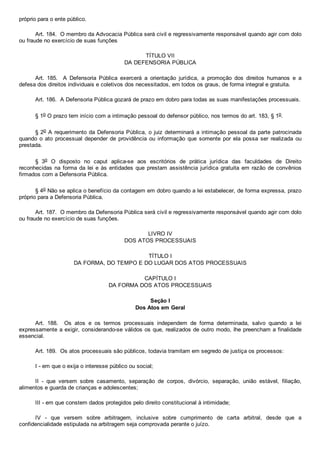 próprio para o ente público.
Art. 184.  O membro da Advocacia Pública será civil e regressivamente responsável quando agir com dolo
ou fraude no exercício de suas funções
TÍTULO VII
DA DEFENSORIA PÚBLICA
Art.  185.    A  Defensoria  Pública  exercerá  a  orientação  jurídica,  a  promoção  dos  direitos  humanos  e  a
defesa dos direitos individuais e coletivos dos necessitados, em todos os graus, de forma integral e gratuita.
Art. 186.  A Defensoria Pública gozará de prazo em dobro para todas as suas manifestações processuais.
§ 1o O prazo tem início com a intimação pessoal do defensor público, nos termos do art. 183, § 1o.
§ 2o A requerimento da Defensoria Pública, o juiz determinará a intimação pessoal da parte patrocinada
quando  o  ato  processual  depender  de  providência  ou  informação  que  somente  por  ela  possa  ser  realizada  ou
prestada.
§  3o  O  disposto  no  caput  aplica­se  aos  escritórios  de  prática  jurídica  das  faculdades  de  Direito
reconhecidas na forma da lei e às entidades que prestam assistência jurídica gratuita em razão de convênios
firmados com a Defensoria Pública.
§ 4o Não se aplica o benefício da contagem em dobro quando a lei estabelecer, de forma expressa, prazo
próprio para a Defensoria Pública.
Art. 187.  O membro da Defensoria Pública será civil e regressivamente responsável quando agir com dolo
ou fraude no exercício de suas funções.
LIVRO IV
DOS ATOS PROCESSUAIS
TÍTULO I
DA FORMA, DO TEMPO E DO LUGAR DOS ATOS PROCESSUAIS
CAPÍTULO I
DA FORMA DOS ATOS PROCESSUAIS
Seção I
Dos Atos em Geral
Art.  188.    Os  atos  e  os  termos  processuais  independem  de  forma  determinada,  salvo  quando  a  lei
expressamente a exigir, considerando­se válidos os que, realizados de outro modo, lhe preencham a finalidade
essencial.
Art. 189.  Os atos processuais são públicos, todavia tramitam em segredo de justiça os processos:
I ­ em que o exija o interesse público ou social;
II  ­  que  versem  sobre  casamento,  separação  de  corpos,  divórcio,  separação,  união  estável,  filiação,
alimentos e guarda de crianças e adolescentes;
III ­ em que constem dados protegidos pelo direito constitucional à intimidade;
IV  ­  que  versem  sobre  arbitragem,  inclusive  sobre  cumprimento  de  carta  arbitral,  desde  que  a
confidencialidade estipulada na arbitragem seja comprovada perante o juízo.
 