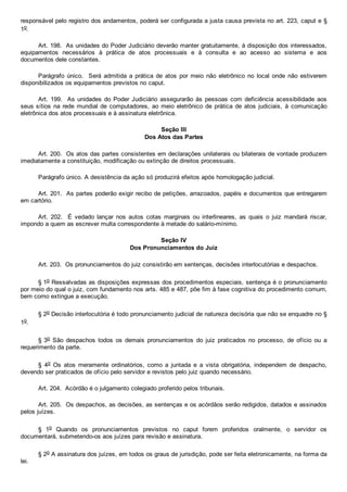 responsável pelo registro dos andamentos, poderá ser configurada a justa causa prevista no art. 223, caput e §
1o.
Art. 198.  As unidades do Poder Judiciário deverão manter gratuitamente, à disposição dos interessados,
equipamentos  necessários  à  prática  de  atos  processuais  e  à  consulta  e  ao  acesso  ao  sistema  e  aos
documentos dele constantes.
Parágrafo  único.    Será  admitida  a  prática  de  atos  por  meio  não  eletrônico  no  local  onde  não  estiverem
disponibilizados os equipamentos previstos no caput.
Art. 199.  As unidades do Poder  Judiciário  assegurarão  às  pessoas  com  deficiência  acessibilidade  aos
seus sítios na rede mundial de computadores, ao meio eletrônico de prática de atos judiciais,  à  comunicação
eletrônica dos atos processuais e à assinatura eletrônica.
Seção III
Dos Atos das Partes
Art. 200.  Os atos das partes consistentes em declarações unilaterais ou bilaterais de vontade produzem
imediatamente a constituição, modificação ou extinção de direitos processuais.
Parágrafo único. A desistência da ação só produzirá efeitos após homologação judicial.
Art. 201.  As partes poderão exigir recibo de petições, arrazoados, papéis e documentos que entregarem
em cartório.
Art.  202.    É  vedado  lançar  nos  autos  cotas  marginais  ou  interlineares,  as  quais  o  juiz  mandará  riscar,
impondo a quem as escrever multa correspondente à metade do salário­mínimo.
Seção IV
Dos Pronunciamentos do Juiz
Art. 203.  Os pronunciamentos do juiz consistirão em sentenças, decisões interlocutórias e despachos.
§ 1o Ressalvadas as disposições expressas dos procedimentos especiais, sentença é o pronunciamento
por meio do qual o juiz, com fundamento nos arts. 485 e 487, põe fim à fase cognitiva do procedimento comum,
bem como extingue a execução.
§ 2o Decisão interlocutória é todo pronunciamento judicial de natureza decisória que não se enquadre no §
1o.
§ 3o  São  despachos  todos  os  demais  pronunciamentos  do  juiz  praticados  no  processo,  de  ofício  ou  a
requerimento da parte.
§  4o  Os  atos  meramente  ordinatórios,  como  a  juntada  e  a  vista  obrigatória,  independem  de  despacho,
devendo ser praticados de ofício pelo servidor e revistos pelo juiz quando necessário.
Art. 204.  Acórdão é o julgamento colegiado proferido pelos tribunais.
Art. 205.  Os despachos, as decisões, as sentenças e os acórdãos serão redigidos, datados e assinados
pelos juízes.
§  1o  Quando  os  pronunciamentos  previstos  no  caput  forem  proferidos  oralmente,  o  servidor  os
documentará, submetendo­os aos juízes para revisão e assinatura.
§ 2o A assinatura dos juízes, em todos os graus de jurisdição, pode ser feita eletronicamente, na forma da
lei.
 