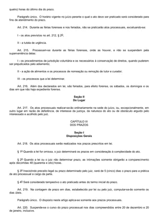 quatro) horas do último dia do prazo.
Parágrafo único.  O horário vigente no juízo perante o qual o ato deve ser praticado será considerado para
fins de atendimento do prazo.
Art. 214.  Durante as férias forenses e nos feriados, não se praticarão atos processuais, excetuando­se:
I ­ os atos previstos no art. 212, § 2o;
II ­ a tutela de urgência.
Art.  215.    Processam­se  durante  as  férias  forenses,  onde  as  houver,  e  não  se  suspendem  pela
superveniência delas:
I ­ os procedimentos de jurisdição voluntária e os necessários à conservação de direitos, quando puderem
ser prejudicados pelo adiamento;
II ­ a ação de alimentos e os processos de nomeação ou remoção de tutor e curador;
III ­ os processos que a lei determinar.
Art. 216.  Além dos declarados em lei, são feriados, para efeito forense, os sábados, os domingos e os
dias em que não haja expediente forense.
Seção II
Do Lugar
Art. 217.  Os atos processuais realizar­se­ão ordinariamente na sede do juízo, ou, excepcionalmente, em
outro  lugar  em  razão  de  deferência,  de  interesse  da  justiça,  da  natureza  do  ato  ou  de  obstáculo  arguido  pelo
interessado e acolhido pelo juiz.
CAPÍTULO III
DOS PRAZOS
Seção I
Disposições Gerais
Art. 218.  Os atos processuais serão realizados nos prazos prescritos em lei.
§ 1o Quando a lei for omissa, o juiz determinará os prazos em consideração à complexidade do ato.
§ 2o  Quando  a  lei  ou  o  juiz  não  determinar  prazo,  as  intimações  somente  obrigarão  a  comparecimento
após decorridas 48 (quarenta e oito) horas.
§ 3o Inexistindo preceito legal ou prazo determinado pelo juiz, será de 5 (cinco) dias o prazo para a prática
de ato processual a cargo da parte.
§ 4o Será considerado tempestivo o ato praticado antes do termo inicial do prazo.
Art. 219.  Na contagem de prazo em dias, estabelecido por lei ou pelo juiz, computar­se­ão somente os
dias úteis.
Parágrafo único.  O disposto neste artigo aplica­se somente aos prazos processuais.
Art. 220.  Suspende­se o curso do prazo processual nos dias compreendidos entre 20 de dezembro e 20
de janeiro, inclusive.
 