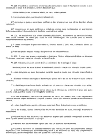 Art. 228.  Incumbirá ao serventuário remeter os autos conclusos no prazo de 1 (um) dia e executar os atos
processuais no prazo de 5 (cinco) dias, contado da data em que:
I ­ houver concluído o ato processual anterior, se lhe foi imposto pela lei;
II ­ tiver ciência da ordem, quando determinada pelo juiz.
§ 1o Ao receber os autos, o serventuário certificará o dia e a hora em que teve ciência da ordem referida
no inciso II.
§ 2o Nos processos em autos eletrônicos, a juntada de petições ou de manifestações em geral ocorrerá
de forma automática, independentemente de ato de serventuário da justiça.
Art.  229.    Os  litisconsortes  que  tiverem  diferentes  procuradores,  de  escritórios  de  advocacia  distintos,
terão  prazos  contados  em  dobro  para  todas  as  suas  manifestações,  em  qualquer  juízo  ou  tribunal,
independentemente de requerimento.
§  1o  Cessa  a  contagem  do  prazo  em  dobro  se,  havendo  apenas  2  (dois)  réus,  é  oferecida  defesa  por
apenas um deles.
§ 2o Não se aplica o disposto no caput aos processos em autos eletrônicos.
Art. 230.  O prazo para a parte, o procurador, a Advocacia Pública, a Defensoria Pública e o Ministério
Público será contado da citação, da intimação ou da notificação.
Art. 231.  Salvo disposição em sentido diverso, considera­se dia do começo do prazo:
I ­ a data de juntada aos autos do aviso de recebimento, quando a citação ou a intimação for pelo correio;
II ­ a data de juntada aos autos do mandado cumprido, quando a citação ou a intimação for por oficial de
justiça;
III ­ a data de ocorrência da citação ou da intimação, quando ela se der por ato do escrivão ou do chefe de
secretaria;
IV ­ o dia útil seguinte ao fim da dilação assinada pelo juiz, quando a citação ou a intimação for por edital;
V ­ o dia útil seguinte à consulta ao teor da citação ou da intimação ou ao término do prazo para que a
consulta se dê, quando a citação ou a intimação for eletrônica;
VI ­ a data de juntada do comunicado de que trata o art. 232 ou, não havendo esse, a data de juntada da
carta aos autos de origem devidamente cumprida, quando a citação ou a intimação se realizar em cumprimento
de carta;
VII ­ a data de publicação, quando a intimação se der pelo Diário da Justiça impresso ou eletrônico;
VIII ­ o dia da carga, quando a intimação se der por meio da retirada dos autos, em carga, do cartório ou
da secretaria.
§ 1o Quando houver mais de um réu, o dia do começo do prazo para contestar corresponderá à última das
datas a que se referem os incisos I a VI do caput.
§ 2o Havendo mais de um intimado, o prazo para cada um é contado individualmente.
§ 3o Quando o ato tiver de ser praticado diretamente pela parte ou por quem, de qualquer forma, participe
do  processo,  sem  a  intermediação  de  representante  judicial,  o  dia  do  começo  do  prazo  para  cumprimento  da
determinação judicial corresponderá à data em que se der a comunicação.
 