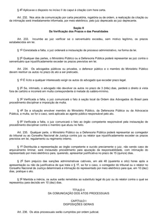 § 4o Aplica­se o disposto no inciso II do caput à citação com hora certa.
Art. 232.  Nos atos de comunicação por carta precatória, rogatória ou de ordem, a realização da citação ou
da intimação será imediatamente informada, por meio eletrônico, pelo juiz deprecado ao juiz deprecante.
Seção II
Da Verificação dos Prazos e das Penalidades
Art.  233.    Incumbe  ao  juiz  verificar  se  o  serventuário  excedeu,  sem  motivo  legítimo,  os  prazos
estabelecidos em lei.
§ 1o Constatada a falta, o juiz ordenará a instauração de processo administrativo, na forma da lei.
§ 2o Qualquer das partes, o Ministério Público ou a Defensoria Pública poderá representar ao juiz contra o
serventuário que injustificadamente exceder os prazos previstos em lei.
Art.  234.    Os  advogados  públicos  ou  privados,  o  defensor  público  e  o  membro  do  Ministério  Público
devem restituir os autos no prazo do ato a ser praticado.
§ 1o É lícito a qualquer interessado exigir os autos do advogado que exceder prazo legal.
§ 2o Se, intimado, o advogado não devolver os autos no prazo de 3 (três) dias, perderá o direito à vista
fora de cartório e incorrerá em multa correspondente à metade do salário­mínimo.
§ 3o Verificada a falta, o juiz comunicará o fato à seção local da Ordem dos Advogados do Brasil para
procedimento disciplinar e imposição de multa.
§  4o  Se  a  situação  envolver  membro  do  Ministério  Público,  da  Defensoria  Pública  ou  da  Advocacia
Pública, a multa, se for o caso, será aplicada ao agente público responsável pelo ato.
§ 5o  Verificada  a  falta,  o  juiz  comunicará  o  fato  ao  órgão  competente  responsável  pela  instauração  de
procedimento disciplinar contra o membro que atuou no feito.
Art. 235.  Qualquer parte, o Ministério Público ou a Defensoria Pública poderá representar ao corregedor
do tribunal ou ao Conselho Nacional de Justiça contra juiz ou relator que injustificadamente exceder os prazos
previstos em lei, regulamento ou regimento interno.
§ 1o Distribuída a representação  ao  órgão  competente  e  ouvido  previamente  o  juiz,  não  sendo  caso  de
arquivamento  liminar,  será  instaurado  procedimento  para  apuração  da  responsabilidade,  com  intimação  do
representado por meio eletrônico para, querendo, apresentar justificativa no prazo de 15 (quinze) dias.
§  2o  Sem  prejuízo  das  sanções  administrativas  cabíveis,  em  até  48  (quarenta  e  oito)  horas  após  a
apresentação ou não da justificativa de que trata o § 1o, se for o caso, o corregedor do tribunal ou o relator no
Conselho Nacional de Justiça determinará a intimação do representado por meio eletrônico para que, em 10 (dez)
dias, pratique o ato.
§ 3o Mantida a inércia, os autos serão remetidos ao substituto legal do juiz ou do relator contra o qual se
representou para decisão em 10 (dez) dias.
TÍTULO II
DA COMUNICAÇÃO DOS ATOS PROCESSUAIS
CAPÍTULO I
DISPOSIÇÕES GERAIS
Art. 236.  Os atos processuais serão cumpridos por ordem judicial.
 