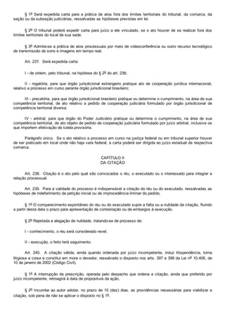 § 1o Será expedida carta para  a  prática  de  atos  fora  dos  limites  territoriais  do  tribunal,  da  comarca,  da
seção ou da subseção judiciárias, ressalvadas as hipóteses previstas em lei.
§ 2o O tribunal poderá expedir carta para juízo a ele vinculado, se o ato houver de se realizar fora dos
limites territoriais do local de sua sede.
§ 3o Admite­se a prática de atos processuais por meio de videoconferência ou outro recurso tecnológico
de transmissão de sons e imagens em tempo real.
Art. 237.  Será expedida carta:
I ­ de ordem, pelo tribunal, na hipótese do § 2o do art. 236;
II  ­  rogatória,  para  que  órgão  jurisdicional  estrangeiro  pratique  ato  de  cooperação  jurídica  internacional,
relativo a processo em curso perante órgão jurisdicional brasileiro;
III ­ precatória, para que órgão jurisdicional brasileiro pratique ou determine o cumprimento, na área de sua
competência  territorial,  de  ato  relativo  a  pedido  de  cooperação  judiciária  formulado  por  órgão  jurisdicional  de
competência territorial diversa;
IV  ­  arbitral,  para  que  órgão  do  Poder  Judiciário  pratique  ou  determine  o  cumprimento,  na  área  de  sua
competência territorial, de ato objeto de pedido de cooperação judiciária formulado por juízo arbitral, inclusive os
que importem efetivação de tutela provisória.
Parágrafo único.  Se o ato relativo a processo em curso na justiça federal ou em tribunal superior houver
de ser praticado em local onde não haja vara federal, a carta poderá ser dirigida ao juízo estadual da respectiva
comarca.
CAPÍTULO II
DA CITAÇÃO
Art. 238.  Citação é o ato pelo qual são convocados o réu, o executado ou o interessado para integrar a
relação processual.
Art. 239.  Para a validade do processo é indispensável a citação do réu ou do executado, ressalvadas as
hipóteses de indeferimento da petição inicial ou de improcedência liminar do pedido.
§ 1o O comparecimento espontâneo do réu ou do executado supre a falta ou a nulidade da citação, fluindo
a partir desta data o prazo para apresentação de contestação ou de embargos à execução.
§ 2o Rejeitada a alegação de nulidade, tratando­se de processo de:
I ­ conhecimento, o réu será considerado revel;
II ­ execução, o feito terá seguimento.
Art.  240.    A  citação  válida,  ainda  quando  ordenada  por  juízo  incompetente,  induz  litispendência,  torna
litigiosa a coisa e constitui em mora o devedor, ressalvado o disposto nos arts. 397 e 398 da Lei no 10.406, de
10 de janeiro de 2002 (Código Civil).
§ 1o A interrupção da prescrição,  operada  pelo  despacho  que  ordena  a  citação,  ainda  que  proferido  por
juízo incompetente, retroagirá à data de propositura da ação.
§ 2o Incumbe ao autor adotar,  no  prazo  de  10  (dez)  dias,  as  providências  necessárias  para  viabilizar  a
citação, sob pena de não se aplicar o disposto no § 1o.
 