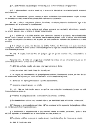 § 3o A parte não será prejudicada pela demora imputável exclusivamente ao serviço judiciário.
§ 4o  O  efeito  retroativo  a  que  se  refere  o  §  1o  aplica­se  à  decadência  e  aos  demais  prazos  extintivos
previstos em lei.
Art. 241.  Transitada em julgado a sentença de mérito proferida em favor do réu antes da citação, incumbe
ao escrivão ou ao chefe de secretaria comunicar­lhe o resultado do julgamento.
Art. 242.  A citação será pessoal, podendo, no entanto, ser feita na pessoa do representante legal ou do
procurador do réu, do executado ou do interessado.
§ 1o Na ausência do citando, a citação será feita na pessoa de seu mandatário, administrador, preposto
ou gerente, quando a ação se originar de atos por eles praticados.
§ 2o  O  locador  que  se  ausentar  do  Brasil  sem  cientificar  o  locatário  de  que  deixou,  na  localidade  onde
estiver situado o imóvel, procurador com poderes para receber citação será citado na pessoa do administrador
do imóvel encarregado do recebimento dos aluguéis, que será considerado habilitado para representar o locador
em juízo.
§  3o  A  citação  da  União,  dos  Estados,  do  Distrito  Federal,  dos  Municípios  e  de  suas  respectivas
autarquias e fundações de direito público será realizada perante o órgão de Advocacia Pública responsável por
sua representação judicial.
Art.  243.    A  citação  poderá  ser  feita  em  qualquer  lugar  em  que  se  encontre  o  réu,  o  executado  ou  o
interessado.
Parágrafo único.  O militar em serviço ativo será citado na unidade em que estiver servindo, se não for
conhecida sua residência ou nela não for encontrado.
Art. 244. Não se fará a citação, salvo para evitar o perecimento do direito:
I ­ de quem estiver participando de ato de culto religioso;
II ­ de cônjuge, de companheiro ou de qualquer parente do morto, consanguíneo ou afim, em linha reta ou
na linha colateral em segundo grau, no dia do falecimento e nos 7 (sete) dias seguintes;
III ­ de noivos, nos 3 (três) primeiros dias seguintes ao casamento;
IV ­ de doente, enquanto grave o seu estado.
Art.  245.    Não  se  fará  citação  quando  se  verificar  que  o  citando  é  mentalmente  incapaz  ou  está
impossibilitado de recebê­la.
§ 1o O oficial de justiça descreverá e certificará minuciosamente a ocorrência.
§ 2o Para examinar o citando, o juiz nomeará médico, que apresentará laudo no prazo de 5 (cinco) dias.
§ 3o Dispensa­se a nomeação de que trata o § 2o se pessoa da família apresentar declaração do médico
do citando que ateste a incapacidade deste.
§  4o  Reconhecida  a  impossibilidade,  o  juiz  nomeará  curador  ao  citando,  observando,  quanto  à  sua
escolha, a preferência estabelecida em lei e restringindo a nomeação à causa.
§ 5o A citação será feita na pessoa do curador, a quem incumbirá a defesa dos interesses do citando.
Art. 246.  A citação será feita:
 