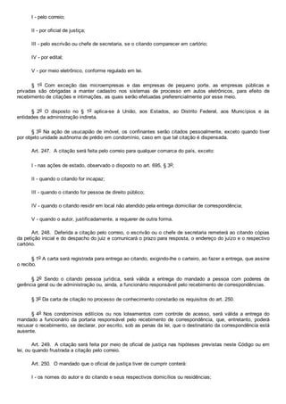 I ­ pelo correio;
II ­ por oficial de justiça;
III ­ pelo escrivão ou chefe de secretaria, se o citando comparecer em cartório;
IV ­ por edital;
V ­ por meio eletrônico, conforme regulado em lei.
§  1o  Com  exceção  das  microempresas  e  das  empresas  de  pequeno  porte,  as  empresas  públicas  e
privadas  são  obrigadas  a  manter  cadastro  nos  sistemas  de  processo  em  autos  eletrônicos,  para  efeito  de
recebimento de citações e intimações, as quais serão efetuadas preferencialmente por esse meio.
§  2o  O  disposto  no  §  1o  aplica­se  à  União,  aos  Estados,  ao  Distrito  Federal,  aos  Municípios  e  às
entidades da administração indireta.
§ 3o Na ação de usucapião de imóvel, os confinantes serão citados pessoalmente, exceto quando tiver
por objeto unidade autônoma de prédio em condomínio, caso em que tal citação é dispensada.
Art. 247.  A citação será feita pelo correio para qualquer comarca do país, exceto:
I ­ nas ações de estado, observado o disposto no art. 695, § 3o;
II ­ quando o citando for incapaz;
III ­ quando o citando for pessoa de direito público;
IV ­ quando o citando residir em local não atendido pela entrega domiciliar de correspondência;
V ­ quando o autor, justificadamente, a requerer de outra forma.
Art. 248.  Deferida a citação pelo correio, o escrivão ou o chefe de secretaria remeterá ao citando cópias
da petição inicial e do despacho do juiz e comunicará o prazo para resposta, o endereço do juízo e o respectivo
cartório.
§ 1o A carta será registrada para entrega ao citando, exigindo­lhe o carteiro, ao fazer a entrega, que assine
o recibo.
§  2o  Sendo  o  citando  pessoa  jurídica,  será  válida  a  entrega  do  mandado  a  pessoa  com  poderes  de
gerência geral ou de administração ou, ainda, a funcionário responsável pelo recebimento de correspondências.
§ 3o Da carta de citação no processo de conhecimento constarão os requisitos do art. 250.
§ 4o  Nos  condomínios  edilícios  ou  nos  loteamentos  com  controle  de  acesso,  será  válida  a  entrega  do
mandado  a  funcionário  da  portaria  responsável  pelo  recebimento  de  correspondência,  que,  entretanto,  poderá
recusar o recebimento, se declarar, por escrito, sob as penas da lei, que o destinatário da correspondência está
ausente.
Art. 249.  A citação será feita por meio de oficial de justiça nas hipóteses previstas neste Código ou em
lei, ou quando frustrada a citação pelo correio.
Art. 250.  O mandado que o oficial de justiça tiver de cumprir conterá:
I ­ os nomes do autor e do citando e seus respectivos domicílios ou residências;
 