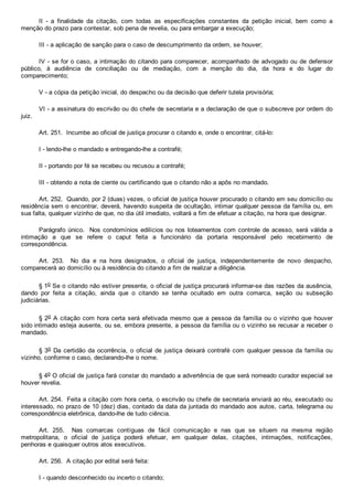 II  ­  a  finalidade  da  citação,  com  todas  as  especificações  constantes  da  petição  inicial,  bem  como  a
menção do prazo para contestar, sob pena de revelia, ou para embargar a execução;
III ­ a aplicação de sanção para o caso de descumprimento da ordem, se houver;
IV ­ se for o caso, a intimação do citando para comparecer, acompanhado de advogado ou de defensor
público,  à  audiência  de  conciliação  ou  de  mediação,  com  a  menção  do  dia,  da  hora  e  do  lugar  do
comparecimento;
V ­ a cópia da petição inicial, do despacho ou da decisão que deferir tutela provisória;
VI ­ a assinatura do escrivão ou do chefe de secretaria e a declaração de que o subscreve por ordem do
juiz.
Art. 251.  Incumbe ao oficial de justiça procurar o citando e, onde o encontrar, citá­lo:
I ­ lendo­lhe o mandado e entregando­lhe a contrafé;
II ­ portando por fé se recebeu ou recusou a contrafé;
III ­ obtendo a nota de ciente ou certificando que o citando não a apôs no mandado.
Art. 252.  Quando, por 2 (duas) vezes, o oficial de justiça houver procurado o citando em seu domicílio ou
residência sem o encontrar, deverá, havendo suspeita de ocultação, intimar qualquer pessoa da família ou, em
sua falta, qualquer vizinho de que, no dia útil imediato, voltará a fim de efetuar a citação, na hora que designar.
Parágrafo único.  Nos condomínios edilícios ou nos loteamentos com controle de acesso, será válida a
intimação  a  que  se  refere  o  caput  feita  a  funcionário  da  portaria  responsável  pelo  recebimento  de
correspondência.
Art.  253.    No  dia  e  na  hora  designados,  o  oficial  de  justiça,  independentemente  de  novo  despacho,
comparecerá ao domicílio ou à residência do citando a fim de realizar a diligência.
§ 1o Se o citando não estiver presente, o oficial de justiça procurará informar­se das razões da ausência,
dando  por  feita  a  citação,  ainda  que  o  citando  se  tenha  ocultado  em  outra  comarca,  seção  ou  subseção
judiciárias.
§ 2o A citação com hora certa será efetivada mesmo que a pessoa da família ou o vizinho que houver
sido intimado esteja ausente, ou se, embora presente, a pessoa da família ou o vizinho se recusar a receber o
mandado.
§ 3o Da certidão da ocorrência,  o  oficial  de  justiça  deixará  contrafé  com  qualquer  pessoa  da  família  ou
vizinho, conforme o caso, declarando­lhe o nome.
§ 4o O oficial de justiça fará constar do mandado a advertência de que será nomeado curador especial se
houver revelia.
Art. 254.  Feita a citação com hora certa, o escrivão ou chefe de secretaria enviará ao réu, executado ou
interessado, no prazo de 10 (dez) dias, contado da data da juntada do mandado aos autos, carta, telegrama ou
correspondência eletrônica, dando­lhe de tudo ciência.
Art.  255.    Nas  comarcas  contíguas  de  fácil  comunicação  e  nas  que  se  situem  na  mesma  região
metropolitana,  o  oficial  de  justiça  poderá  efetuar,  em  qualquer  delas,  citações,  intimações,  notificações,
penhoras e quaisquer outros atos executivos.
Art. 256.  A citação por edital será feita:
I ­ quando desconhecido ou incerto o citando;
 