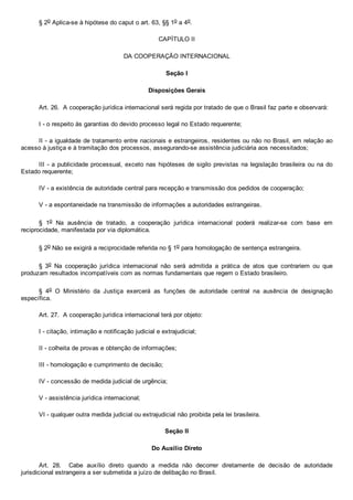 § 2o Aplica­se à hipótese do caput o art. 63, §§ 1o a 4o.
CAPÍTULO II
DA COOPERAÇÃO INTERNACIONAL
Seção I
Disposições Gerais
Art. 26.  A cooperação jurídica internacional será regida por tratado de que o Brasil faz parte e observará:
I ­ o respeito às garantias do devido processo legal no Estado requerente;
II ­ a igualdade de tratamento entre nacionais e estrangeiros, residentes ou não no Brasil, em relação ao
acesso à justiça e à tramitação dos processos, assegurando­se assistência judiciária aos necessitados;
III ­ a publicidade processual, exceto nas hipóteses de sigilo previstas na legislação brasileira ou na do
Estado requerente;
IV ­ a existência de autoridade central para recepção e transmissão dos pedidos de cooperação;
V ­ a espontaneidade na transmissão de informações a autoridades estrangeiras.
§  1o  Na  ausência  de  tratado,  a  cooperação  jurídica  internacional  poderá  realizar­se  com  base  em
reciprocidade, manifestada por via diplomática.
§ 2o Não se exigirá a reciprocidade referida no § 1o para homologação de sentença estrangeira.
§  3o  Na  cooperação  jurídica  internacional  não  será  admitida  a  prática  de  atos  que  contrariem  ou  que
produzam resultados incompatíveis com as normas fundamentais que regem o Estado brasileiro.
§  4o  O  Ministério  da  Justiça  exercerá  as  funções  de  autoridade  central  na  ausência  de  designação
específica.
Art. 27.  A cooperação jurídica internacional terá por objeto:
I ­ citação, intimação e notificação judicial e extrajudicial;
II ­ colheita de provas e obtenção de informações;
III ­ homologação e cumprimento de decisão;
IV ­ concessão de medida judicial de urgência;
V ­ assistência jurídica internacional;
VI ­ qualquer outra medida judicial ou extrajudicial não proibida pela lei brasileira.
Seção II
Do Auxílio Direto
Art.  28.    Cabe  auxílio  direto  quando  a  medida  não  decorrer  diretamente  de  decisão  de  autoridade
jurisdicional estrangeira a ser submetida a juízo de delibação no Brasil.
 