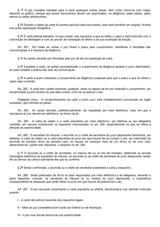 §  1o  O  juiz  mandará  trasladar  para  a  carta  quaisquer  outras  peças,  bem  como  instruí­la  com  mapa,
desenho ou gráfico, sempre que esses documentos devam ser examinados, na diligência,  pelas  partes,  pelos
peritos ou pelas testemunhas.
§ 2o Quando o objeto da carta for exame pericial sobre documento, este será remetido em original, ficando
nos autos reprodução fotográfica.
§ 3o A carta arbitral atenderá, no que couber, aos requisitos a que se refere o caput e será instruída com a
convenção de arbitragem e com as provas da nomeação do árbitro e de sua aceitação da função.
Art.  261.    Em  todas  as  cartas  o  juiz  fixará  o  prazo  para  cumprimento,  atendendo  à  facilidade  das
comunicações e à natureza da diligência.
§ 1o As partes deverão ser intimadas pelo juiz do ato de expedição da carta.
§ 2o Expedida a carta, as partes acompanharão o cumprimento da diligência perante o juízo destinatário,
ao qual compete a prática dos atos de comunicação.
§ 3o A parte a quem interessar o cumprimento da diligência cooperará para que o prazo a que se refere o
caput seja cumprido.
Art. 262.  A carta tem caráter itinerante, podendo, antes ou depois de lhe ser ordenado o cumprimento, ser
encaminhada a juízo diverso do que dela consta, a fim de se praticar o ato.
Parágrafo  único.    O  encaminhamento  da  carta  a  outro  juízo  será  imediatamente  comunicado  ao  órgão
expedidor, que intimará as partes.
Art.  263.    As  cartas  deverão,  preferencialmente,  ser  expedidas  por  meio  eletrônico,  caso  em  que  a
assinatura do juiz deverá ser eletrônica, na forma da lei.
Art.  264.    A  carta  de  ordem  e  a  carta  precatória  por  meio  eletrônico,  por  telefone  ou  por  telegrama
conterão,  em  resumo  substancial,  os  requisitos  mencionados  no  art.  250,  especialmente  no  que  se  refere  à
aferição da autenticidade.
Art. 265.  O secretário do tribunal, o escrivão ou o chefe de secretaria do juízo deprecante transmitirá, por
telefone, a carta de ordem ou a carta precatória ao juízo em que houver de se cumprir o ato, por intermédio do
escrivão  do  primeiro  ofício  da  primeira  vara,  se  houver  na  comarca  mais  de  um  ofício  ou  de  uma  vara,
observando­se, quanto aos requisitos, o disposto no art. 264.
§ 1o  O  escrivão  ou  o  chefe  de  secretaria,  no  mesmo  dia  ou  no  dia  útil  imediato,  telefonará  ou  enviará
mensagem eletrônica ao secretário do tribunal, ao escrivão ou ao chefe de secretaria do juízo deprecante, lendo­
lhe os termos da carta e solicitando­lhe que os confirme.
§ 2o Sendo confirmada, o escrivão ou o chefe de secretaria submeterá a carta a despacho.
Art. 266.  Serão praticados de ofício os atos requisitados por meio eletrônico e de telegrama, devendo a
parte  depositar,  contudo,  na  secretaria  do  tribunal  ou  no  cartório  do  juízo  deprecante,  a  importância
correspondente às despesas que serão feitas no juízo em que houver de praticar­se o ato.
Art. 267.  O juiz recusará cumprimento a carta precatória ou arbitral, devolvendo­a com decisão motivada
quando:
I ­ a carta não estiver revestida dos requisitos legais;
II ­ faltar ao juiz competência em razão da matéria ou da hierarquia;
III ­ o juiz tiver dúvida acerca de sua autenticidade.
 