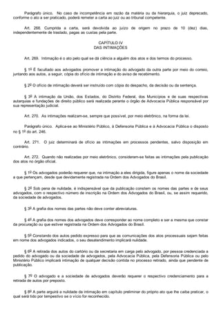 Parágrafo  único.    No  caso  de  incompetência  em  razão  da  matéria  ou  da  hierarquia,  o  juiz  deprecado,
conforme o ato a ser praticado, poderá remeter a carta ao juiz ou ao tribunal competente.
Art.  268.  Cumprida  a  carta,  será  devolvida  ao  juízo  de  origem  no  prazo  de  10  (dez)  dias,
independentemente de traslado, pagas as custas pela parte.
CAPÍTULO IV
DAS INTIMAÇÕES
Art. 269.  Intimação é o ato pelo qual se dá ciência a alguém dos atos e dos termos do processo.
§ 1o É facultado aos advogados promover a intimação do advogado da outra parte por meio do correio,
juntando aos autos, a seguir, cópia do ofício de intimação e do aviso de recebimento.
§ 2o O ofício de intimação deverá ser instruído com cópia do despacho, da decisão ou da sentença.
§  3o  A  intimação  da  União,  dos  Estados,  do  Distrito  Federal,  dos  Municípios  e  de  suas  respectivas
autarquias e fundações de direito público será realizada perante o órgão de Advocacia Pública responsável por
sua representação judicial.
Art. 270.  As intimações realizam­se, sempre que possível, por meio eletrônico, na forma da lei.
Parágrafo único.  Aplica­se ao Ministério Público, à Defensoria Pública e à Advocacia Pública o disposto
no § 1o do art. 246.
Art.  271.    O  juiz  determinará  de  ofício  as  intimações  em  processos  pendentes,  salvo  disposição  em
contrário.
Art. 272.  Quando não realizadas por meio eletrônico, consideram­se feitas as intimações pela publicação
dos atos no órgão oficial.
§ 1o Os advogados poderão requerer que, na intimação a eles dirigida, figure apenas o nome da sociedade
a que pertençam, desde que devidamente registrada na Ordem dos Advogados do Brasil.
§ 2o Sob pena de nulidade, é indispensável que da publicação constem os nomes das partes e de seus
advogados, com o respectivo número de inscrição na Ordem dos Advogados do Brasil, ou, se assim requerido,
da sociedade de advogados.
§ 3o A grafia dos nomes das partes não deve conter abreviaturas.
§ 4o A grafia dos nomes dos advogados deve corresponder ao nome completo e ser a mesma que constar
da procuração ou que estiver registrada na Ordem dos Advogados do Brasil.
§ 5o Constando dos autos pedido expresso para que as comunicações dos atos processuais sejam feitas
em nome dos advogados indicados, o seu desatendimento implicará nulidade.
§ 6o A retirada dos autos do cartório ou da secretaria em carga pelo advogado, por pessoa credenciada a
pedido do advogado ou da sociedade de advogados, pela Advocacia Pública, pela Defensoria  Pública  ou  pelo
Ministério Público implicará intimação de qualquer decisão contida no processo retirado, ainda que pendente de
publicação.
§  7o  O  advogado  e  a  sociedade  de  advogados  deverão  requerer  o  respectivo  credenciamento  para  a
retirada de autos por preposto.
§ 8o A parte arguirá a nulidade da intimação em capítulo preliminar do próprio ato que lhe caiba praticar, o
qual será tido por tempestivo se o vício for reconhecido.
 